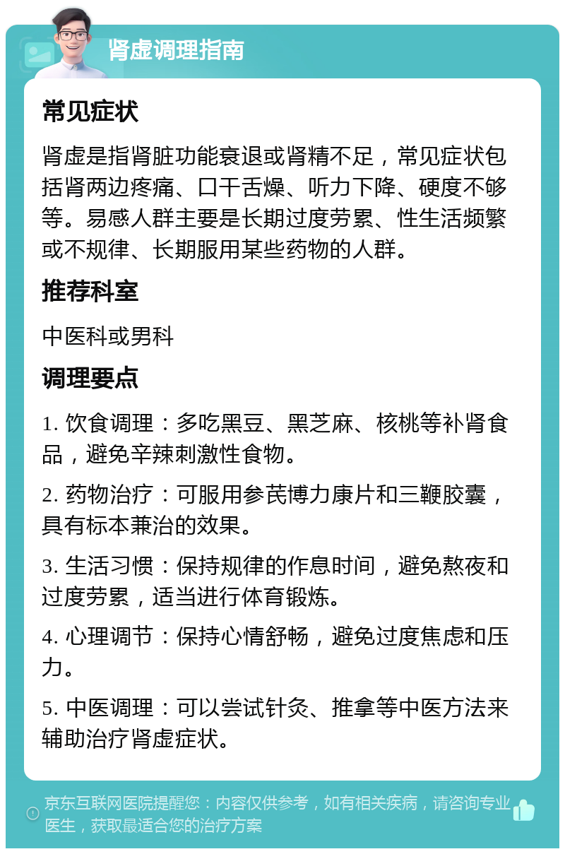 肾虚调理指南 常见症状 肾虚是指肾脏功能衰退或肾精不足，常见症状包括肾两边疼痛、口干舌燥、听力下降、硬度不够等。易感人群主要是长期过度劳累、性生活频繁或不规律、长期服用某些药物的人群。 推荐科室 中医科或男科 调理要点 1. 饮食调理：多吃黑豆、黑芝麻、核桃等补肾食品，避免辛辣刺激性食物。 2. 药物治疗：可服用参芪博力康片和三鞭胶囊，具有标本兼治的效果。 3. 生活习惯：保持规律的作息时间，避免熬夜和过度劳累，适当进行体育锻炼。 4. 心理调节：保持心情舒畅，避免过度焦虑和压力。 5. 中医调理：可以尝试针灸、推拿等中医方法来辅助治疗肾虚症状。