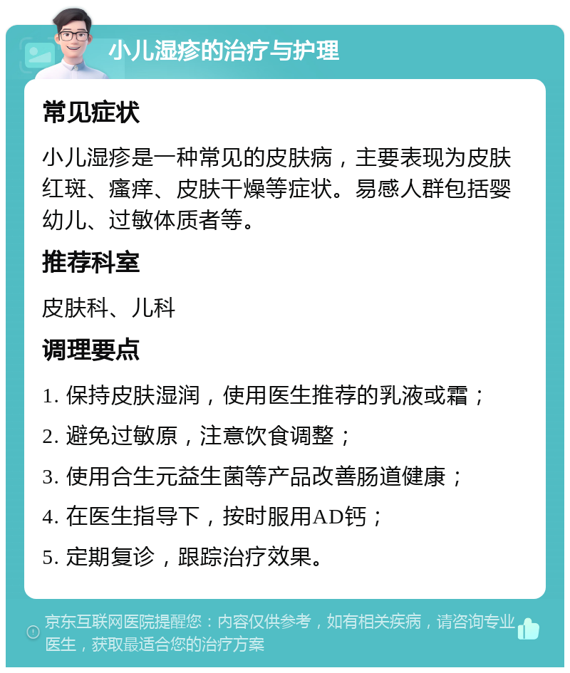 小儿湿疹的治疗与护理 常见症状 小儿湿疹是一种常见的皮肤病，主要表现为皮肤红斑、瘙痒、皮肤干燥等症状。易感人群包括婴幼儿、过敏体质者等。 推荐科室 皮肤科、儿科 调理要点 1. 保持皮肤湿润，使用医生推荐的乳液或霜； 2. 避免过敏原，注意饮食调整； 3. 使用合生元益生菌等产品改善肠道健康； 4. 在医生指导下，按时服用AD钙； 5. 定期复诊，跟踪治疗效果。