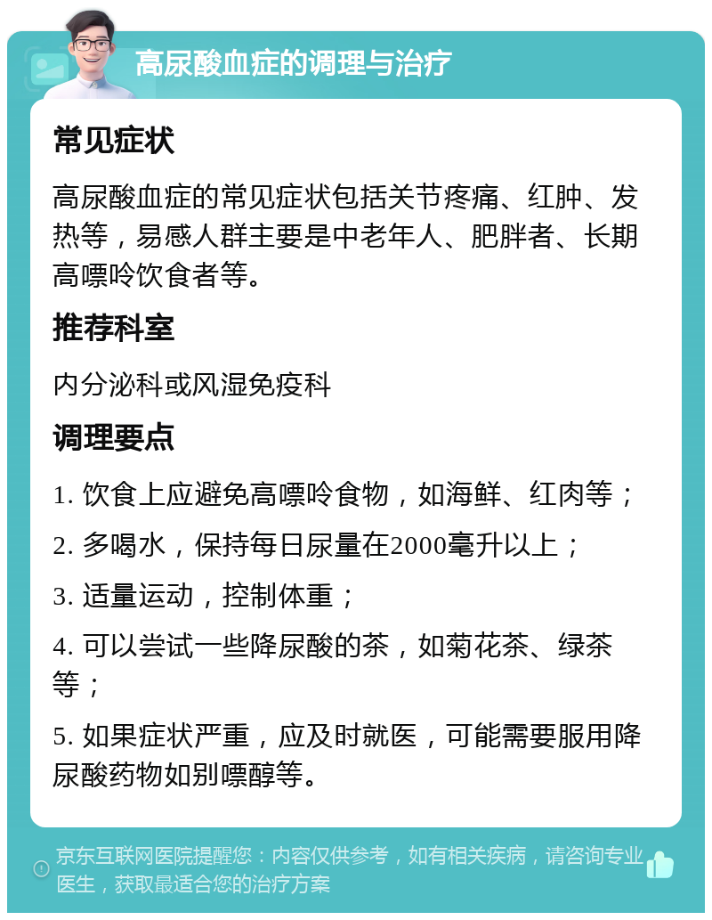 高尿酸血症的调理与治疗 常见症状 高尿酸血症的常见症状包括关节疼痛、红肿、发热等，易感人群主要是中老年人、肥胖者、长期高嘌呤饮食者等。 推荐科室 内分泌科或风湿免疫科 调理要点 1. 饮食上应避免高嘌呤食物，如海鲜、红肉等； 2. 多喝水，保持每日尿量在2000毫升以上； 3. 适量运动，控制体重； 4. 可以尝试一些降尿酸的茶，如菊花茶、绿茶等； 5. 如果症状严重，应及时就医，可能需要服用降尿酸药物如别嘌醇等。