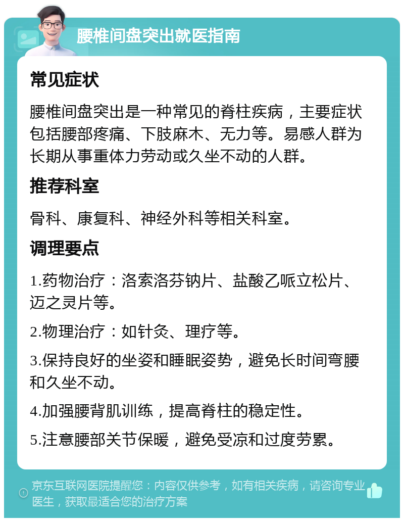 腰椎间盘突出就医指南 常见症状 腰椎间盘突出是一种常见的脊柱疾病，主要症状包括腰部疼痛、下肢麻木、无力等。易感人群为长期从事重体力劳动或久坐不动的人群。 推荐科室 骨科、康复科、神经外科等相关科室。 调理要点 1.药物治疗：洛索洛芬钠片、盐酸乙哌立松片、迈之灵片等。 2.物理治疗：如针灸、理疗等。 3.保持良好的坐姿和睡眠姿势，避免长时间弯腰和久坐不动。 4.加强腰背肌训练，提高脊柱的稳定性。 5.注意腰部关节保暖，避免受凉和过度劳累。