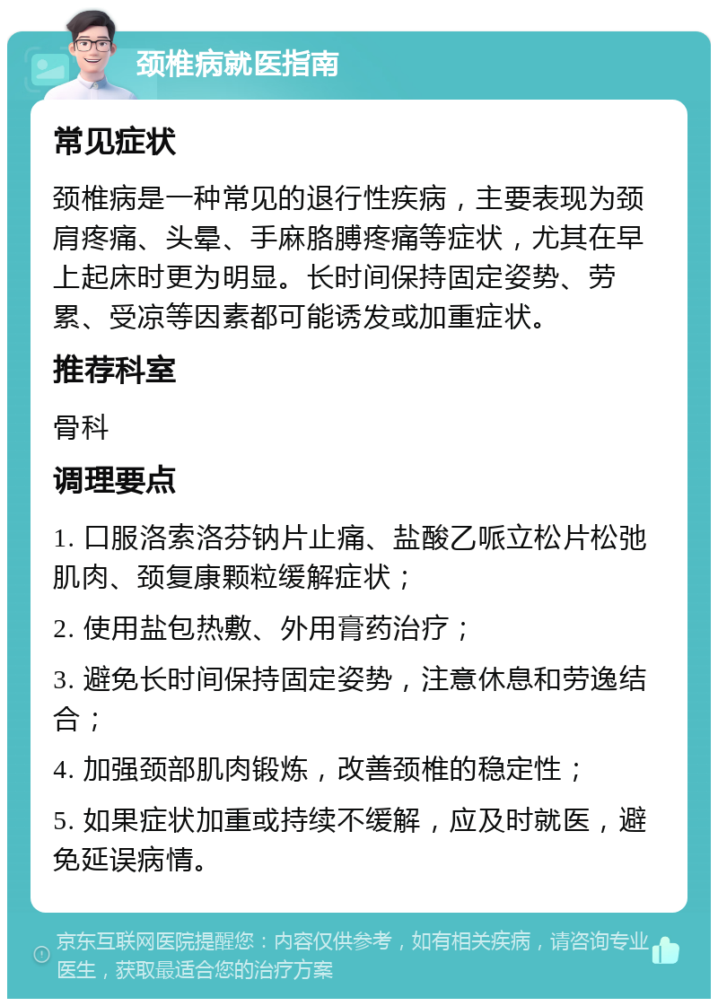 颈椎病就医指南 常见症状 颈椎病是一种常见的退行性疾病，主要表现为颈肩疼痛、头晕、手麻胳膊疼痛等症状，尤其在早上起床时更为明显。长时间保持固定姿势、劳累、受凉等因素都可能诱发或加重症状。 推荐科室 骨科 调理要点 1. 口服洛索洛芬钠片止痛、盐酸乙哌立松片松弛肌肉、颈复康颗粒缓解症状； 2. 使用盐包热敷、外用膏药治疗； 3. 避免长时间保持固定姿势，注意休息和劳逸结合； 4. 加强颈部肌肉锻炼，改善颈椎的稳定性； 5. 如果症状加重或持续不缓解，应及时就医，避免延误病情。