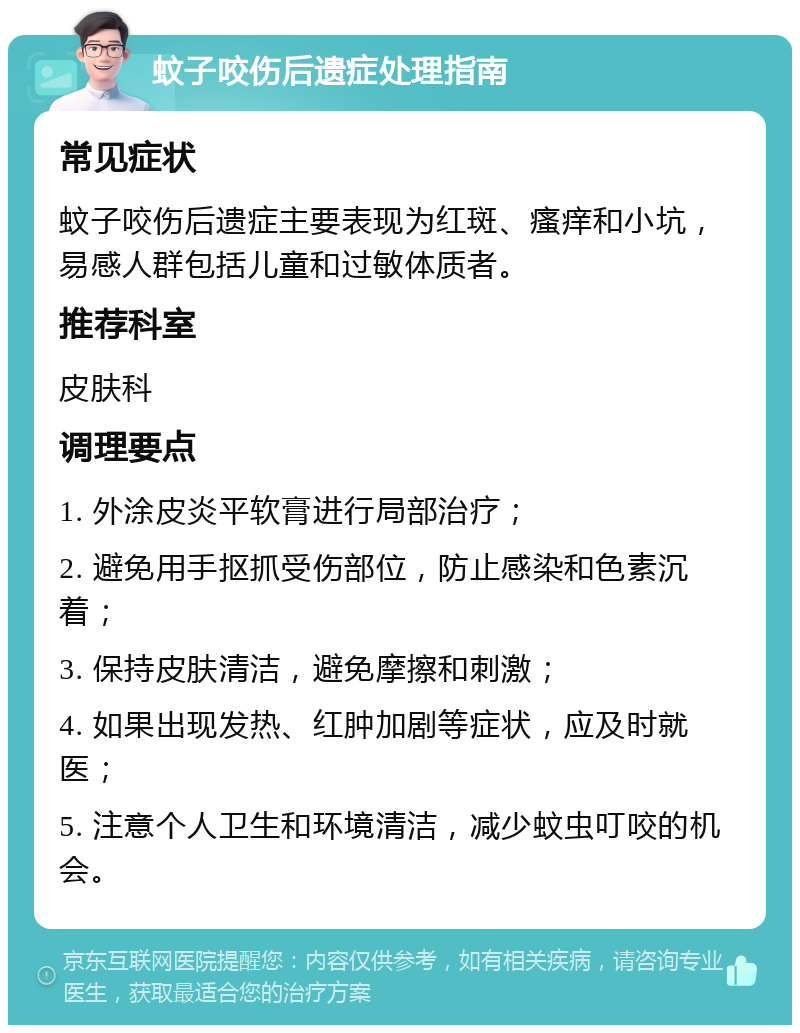 蚊子咬伤后遗症处理指南 常见症状 蚊子咬伤后遗症主要表现为红斑、瘙痒和小坑，易感人群包括儿童和过敏体质者。 推荐科室 皮肤科 调理要点 1. 外涂皮炎平软膏进行局部治疗； 2. 避免用手抠抓受伤部位，防止感染和色素沉着； 3. 保持皮肤清洁，避免摩擦和刺激； 4. 如果出现发热、红肿加剧等症状，应及时就医； 5. 注意个人卫生和环境清洁，减少蚊虫叮咬的机会。