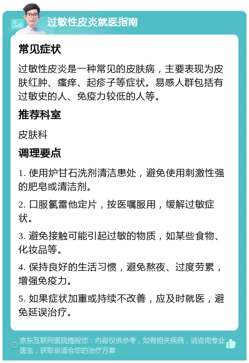 过敏性皮炎就医指南 常见症状 过敏性皮炎是一种常见的皮肤病，主要表现为皮肤红肿、瘙痒、起疹子等症状。易感人群包括有过敏史的人、免疫力较低的人等。 推荐科室 皮肤科 调理要点 1. 使用炉甘石洗剂清洁患处，避免使用刺激性强的肥皂或清洁剂。 2. 口服氯雷他定片，按医嘱服用，缓解过敏症状。 3. 避免接触可能引起过敏的物质，如某些食物、化妆品等。 4. 保持良好的生活习惯，避免熬夜、过度劳累，增强免疫力。 5. 如果症状加重或持续不改善，应及时就医，避免延误治疗。