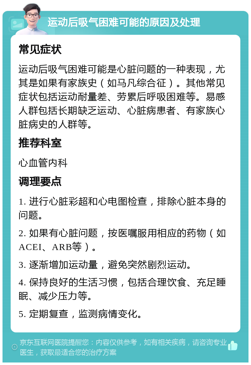 运动后吸气困难可能的原因及处理 常见症状 运动后吸气困难可能是心脏问题的一种表现，尤其是如果有家族史（如马凡综合征）。其他常见症状包括运动耐量差、劳累后呼吸困难等。易感人群包括长期缺乏运动、心脏病患者、有家族心脏病史的人群等。 推荐科室 心血管内科 调理要点 1. 进行心脏彩超和心电图检查，排除心脏本身的问题。 2. 如果有心脏问题，按医嘱服用相应的药物（如ACEI、ARB等）。 3. 逐渐增加运动量，避免突然剧烈运动。 4. 保持良好的生活习惯，包括合理饮食、充足睡眠、减少压力等。 5. 定期复查，监测病情变化。