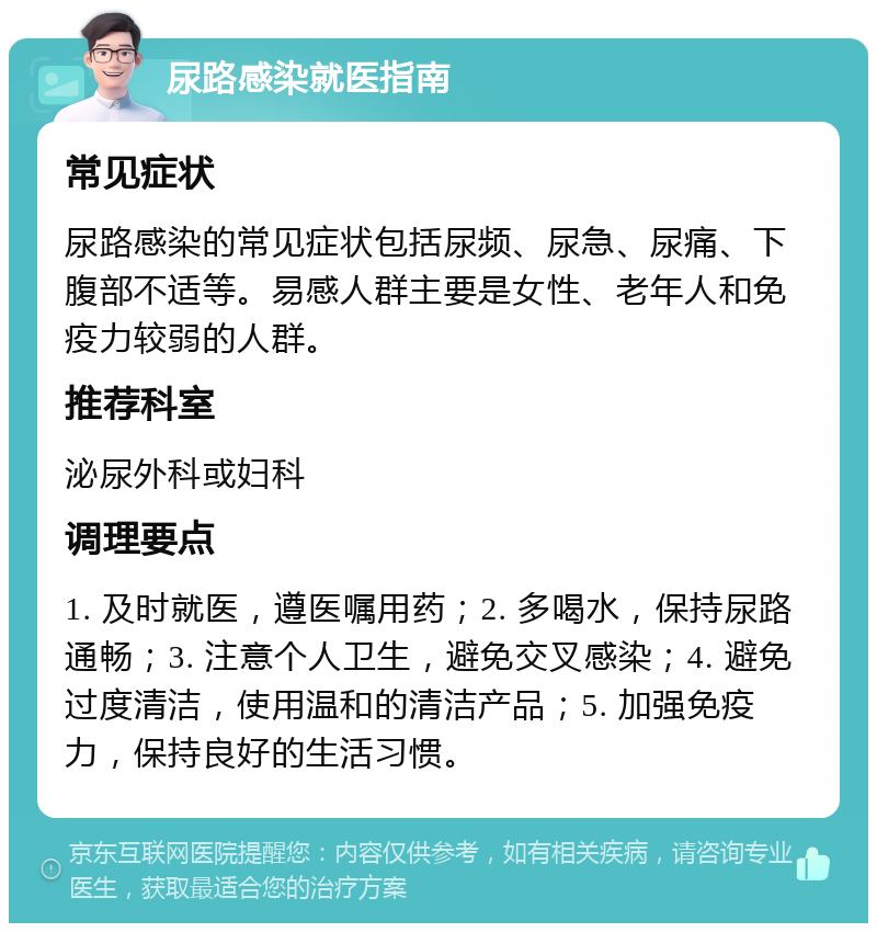 尿路感染就医指南 常见症状 尿路感染的常见症状包括尿频、尿急、尿痛、下腹部不适等。易感人群主要是女性、老年人和免疫力较弱的人群。 推荐科室 泌尿外科或妇科 调理要点 1. 及时就医，遵医嘱用药；2. 多喝水，保持尿路通畅；3. 注意个人卫生，避免交叉感染；4. 避免过度清洁，使用温和的清洁产品；5. 加强免疫力，保持良好的生活习惯。