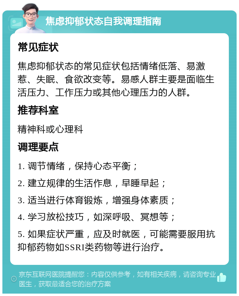 焦虑抑郁状态自我调理指南 常见症状 焦虑抑郁状态的常见症状包括情绪低落、易激惹、失眠、食欲改变等。易感人群主要是面临生活压力、工作压力或其他心理压力的人群。 推荐科室 精神科或心理科 调理要点 1. 调节情绪，保持心态平衡； 2. 建立规律的生活作息，早睡早起； 3. 适当进行体育锻炼，增强身体素质； 4. 学习放松技巧，如深呼吸、冥想等； 5. 如果症状严重，应及时就医，可能需要服用抗抑郁药物如SSRI类药物等进行治疗。