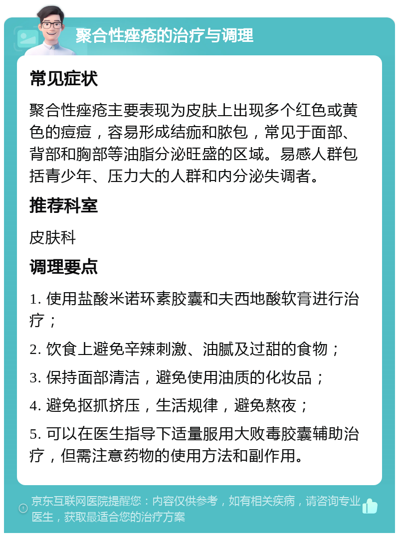 聚合性痤疮的治疗与调理 常见症状 聚合性痤疮主要表现为皮肤上出现多个红色或黄色的痘痘，容易形成结痂和脓包，常见于面部、背部和胸部等油脂分泌旺盛的区域。易感人群包括青少年、压力大的人群和内分泌失调者。 推荐科室 皮肤科 调理要点 1. 使用盐酸米诺环素胶囊和夫西地酸软膏进行治疗； 2. 饮食上避免辛辣刺激、油腻及过甜的食物； 3. 保持面部清洁，避免使用油质的化妆品； 4. 避免抠抓挤压，生活规律，避免熬夜； 5. 可以在医生指导下适量服用大败毒胶囊辅助治疗，但需注意药物的使用方法和副作用。