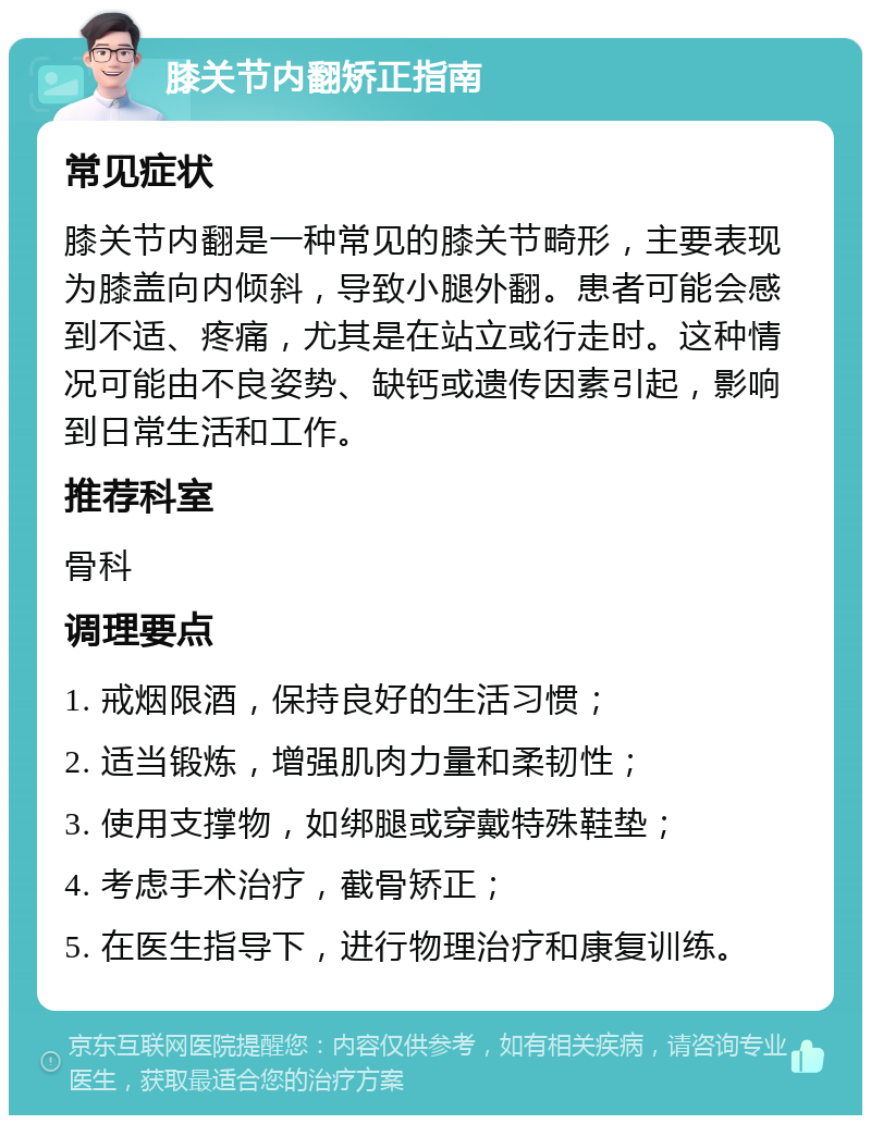 膝关节内翻矫正指南 常见症状 膝关节内翻是一种常见的膝关节畸形，主要表现为膝盖向内倾斜，导致小腿外翻。患者可能会感到不适、疼痛，尤其是在站立或行走时。这种情况可能由不良姿势、缺钙或遗传因素引起，影响到日常生活和工作。 推荐科室 骨科 调理要点 1. 戒烟限酒，保持良好的生活习惯； 2. 适当锻炼，增强肌肉力量和柔韧性； 3. 使用支撑物，如绑腿或穿戴特殊鞋垫； 4. 考虑手术治疗，截骨矫正； 5. 在医生指导下，进行物理治疗和康复训练。