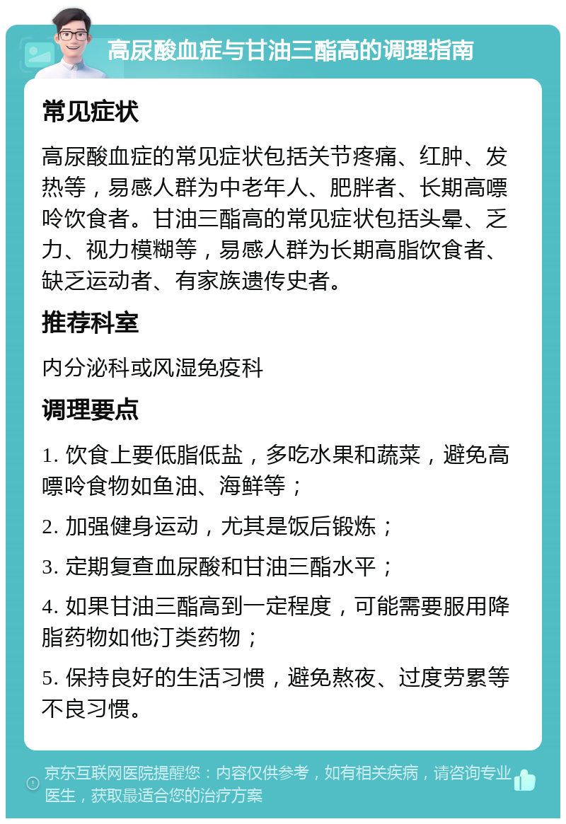 高尿酸血症与甘油三酯高的调理指南 常见症状 高尿酸血症的常见症状包括关节疼痛、红肿、发热等，易感人群为中老年人、肥胖者、长期高嘌呤饮食者。甘油三酯高的常见症状包括头晕、乏力、视力模糊等，易感人群为长期高脂饮食者、缺乏运动者、有家族遗传史者。 推荐科室 内分泌科或风湿免疫科 调理要点 1. 饮食上要低脂低盐，多吃水果和蔬菜，避免高嘌呤食物如鱼油、海鲜等； 2. 加强健身运动，尤其是饭后锻炼； 3. 定期复查血尿酸和甘油三酯水平； 4. 如果甘油三酯高到一定程度，可能需要服用降脂药物如他汀类药物； 5. 保持良好的生活习惯，避免熬夜、过度劳累等不良习惯。