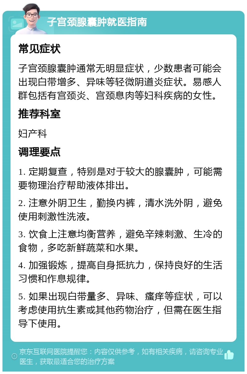 子宫颈腺囊肿就医指南 常见症状 子宫颈腺囊肿通常无明显症状，少数患者可能会出现白带增多、异味等轻微阴道炎症状。易感人群包括有宫颈炎、宫颈息肉等妇科疾病的女性。 推荐科室 妇产科 调理要点 1. 定期复查，特别是对于较大的腺囊肿，可能需要物理治疗帮助液体排出。 2. 注意外阴卫生，勤换内裤，清水洗外阴，避免使用刺激性洗液。 3. 饮食上注意均衡营养，避免辛辣刺激、生冷的食物，多吃新鲜蔬菜和水果。 4. 加强锻炼，提高自身抵抗力，保持良好的生活习惯和作息规律。 5. 如果出现白带量多、异味、瘙痒等症状，可以考虑使用抗生素或其他药物治疗，但需在医生指导下使用。