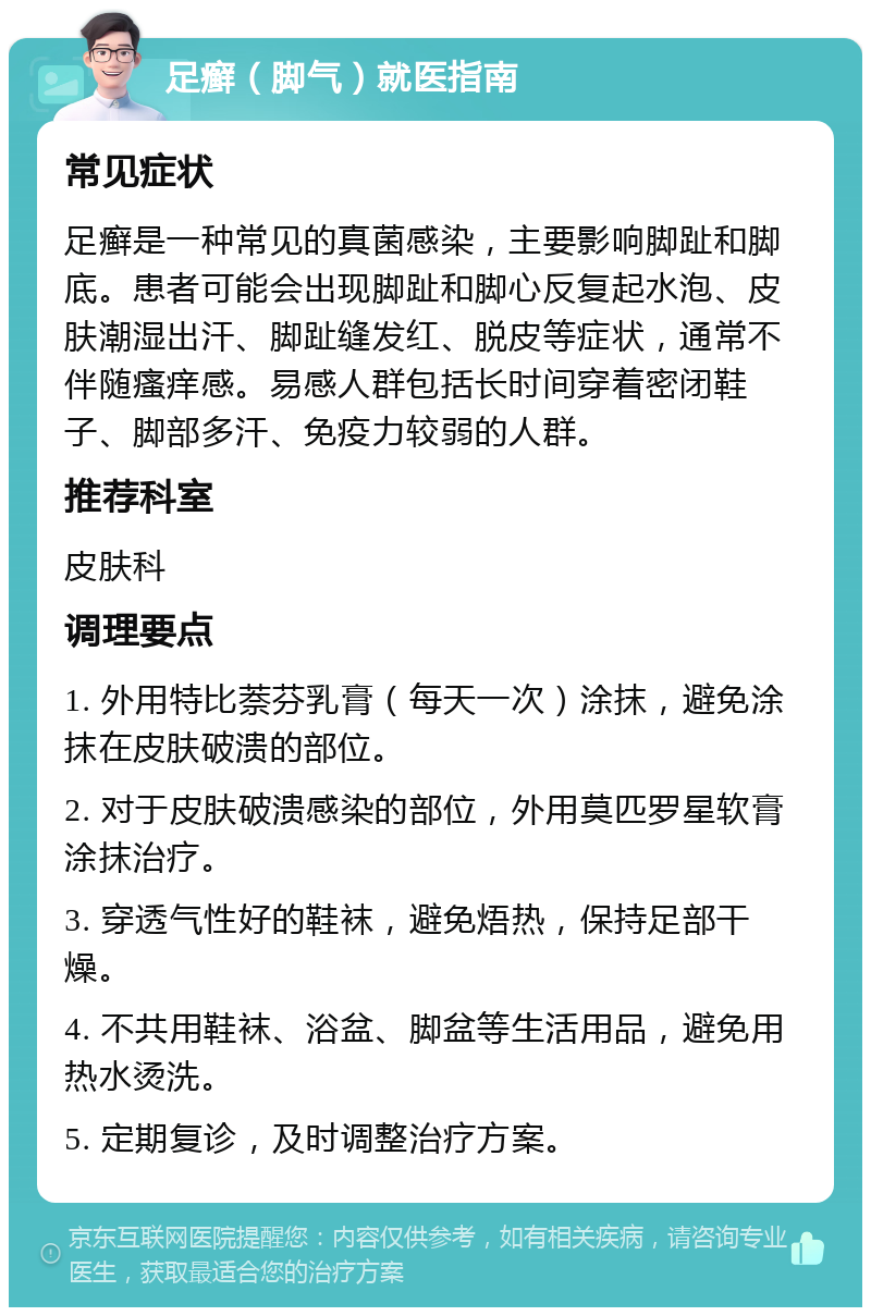 足癣（脚气）就医指南 常见症状 足癣是一种常见的真菌感染，主要影响脚趾和脚底。患者可能会出现脚趾和脚心反复起水泡、皮肤潮湿出汗、脚趾缝发红、脱皮等症状，通常不伴随瘙痒感。易感人群包括长时间穿着密闭鞋子、脚部多汗、免疫力较弱的人群。 推荐科室 皮肤科 调理要点 1. 外用特比萘芬乳膏（每天一次）涂抹，避免涂抹在皮肤破溃的部位。 2. 对于皮肤破溃感染的部位，外用莫匹罗星软膏涂抹治疗。 3. 穿透气性好的鞋袜，避免焐热，保持足部干燥。 4. 不共用鞋袜、浴盆、脚盆等生活用品，避免用热水烫洗。 5. 定期复诊，及时调整治疗方案。