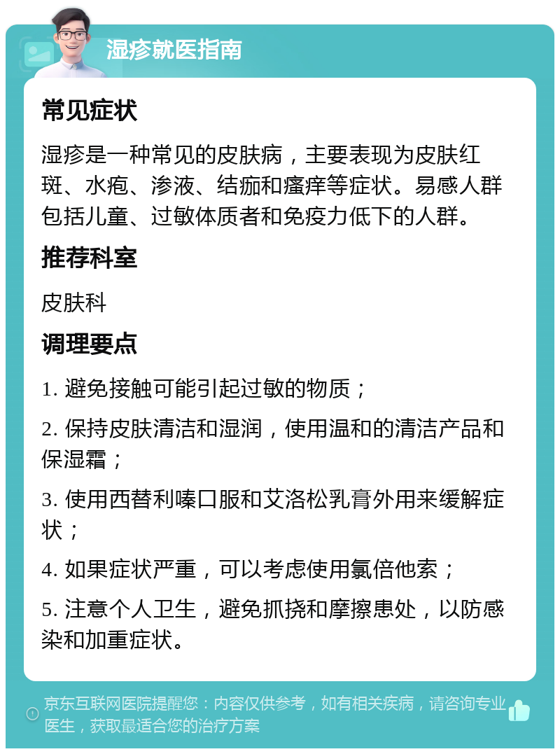 湿疹就医指南 常见症状 湿疹是一种常见的皮肤病，主要表现为皮肤红斑、水疱、渗液、结痂和瘙痒等症状。易感人群包括儿童、过敏体质者和免疫力低下的人群。 推荐科室 皮肤科 调理要点 1. 避免接触可能引起过敏的物质； 2. 保持皮肤清洁和湿润，使用温和的清洁产品和保湿霜； 3. 使用西替利嗪口服和艾洛松乳膏外用来缓解症状； 4. 如果症状严重，可以考虑使用氯倍他索； 5. 注意个人卫生，避免抓挠和摩擦患处，以防感染和加重症状。