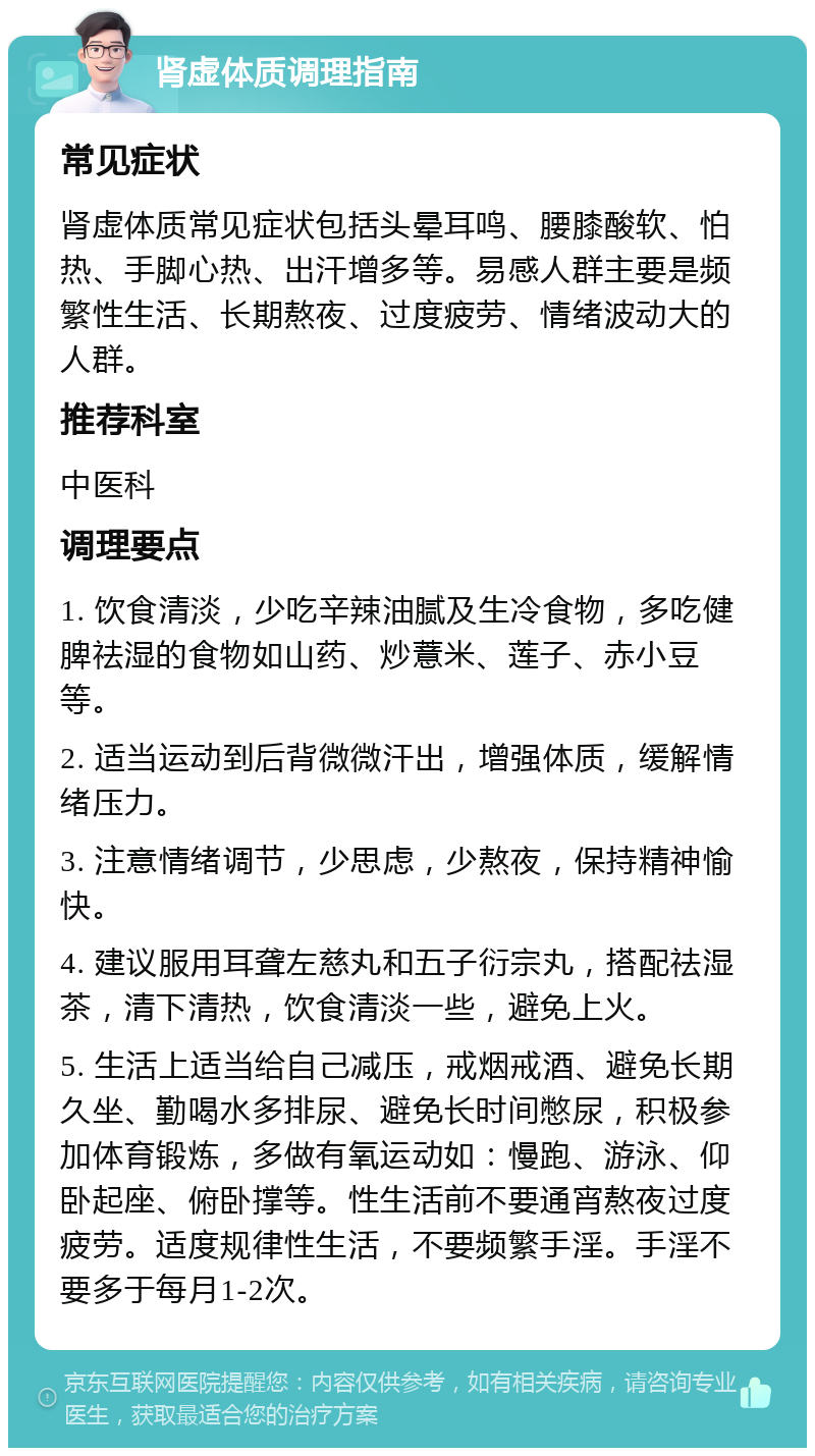 肾虚体质调理指南 常见症状 肾虚体质常见症状包括头晕耳鸣、腰膝酸软、怕热、手脚心热、出汗增多等。易感人群主要是频繁性生活、长期熬夜、过度疲劳、情绪波动大的人群。 推荐科室 中医科 调理要点 1. 饮食清淡，少吃辛辣油腻及生冷食物，多吃健脾祛湿的食物如山药、炒薏米、莲子、赤小豆等。 2. 适当运动到后背微微汗出，增强体质，缓解情绪压力。 3. 注意情绪调节，少思虑，少熬夜，保持精神愉快。 4. 建议服用耳聋左慈丸和五子衍宗丸，搭配祛湿茶，清下清热，饮食清淡一些，避免上火。 5. 生活上适当给自己减压，戒烟戒酒、避免长期久坐、勤喝水多排尿、避免长时间憋尿，积极参加体育锻炼，多做有氧运动如：慢跑、游泳、仰卧起座、俯卧撑等。性生活前不要通宵熬夜过度疲劳。适度规律性生活，不要频繁手淫。手淫不要多于每月1-2次。