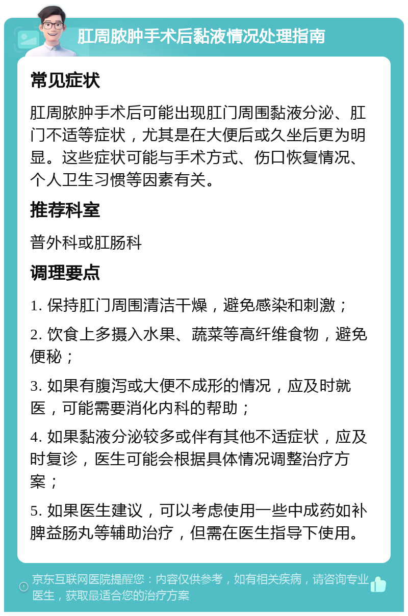 肛周脓肿手术后黏液情况处理指南 常见症状 肛周脓肿手术后可能出现肛门周围黏液分泌、肛门不适等症状，尤其是在大便后或久坐后更为明显。这些症状可能与手术方式、伤口恢复情况、个人卫生习惯等因素有关。 推荐科室 普外科或肛肠科 调理要点 1. 保持肛门周围清洁干燥，避免感染和刺激； 2. 饮食上多摄入水果、蔬菜等高纤维食物，避免便秘； 3. 如果有腹泻或大便不成形的情况，应及时就医，可能需要消化内科的帮助； 4. 如果黏液分泌较多或伴有其他不适症状，应及时复诊，医生可能会根据具体情况调整治疗方案； 5. 如果医生建议，可以考虑使用一些中成药如补脾益肠丸等辅助治疗，但需在医生指导下使用。