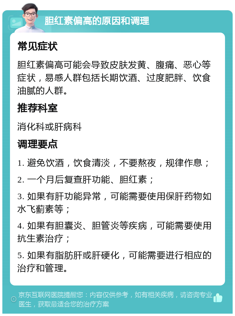 胆红素偏高的原因和调理 常见症状 胆红素偏高可能会导致皮肤发黄、腹痛、恶心等症状，易感人群包括长期饮酒、过度肥胖、饮食油腻的人群。 推荐科室 消化科或肝病科 调理要点 1. 避免饮酒，饮食清淡，不要熬夜，规律作息； 2. 一个月后复查肝功能、胆红素； 3. 如果有肝功能异常，可能需要使用保肝药物如水飞蓟素等； 4. 如果有胆囊炎、胆管炎等疾病，可能需要使用抗生素治疗； 5. 如果有脂肪肝或肝硬化，可能需要进行相应的治疗和管理。