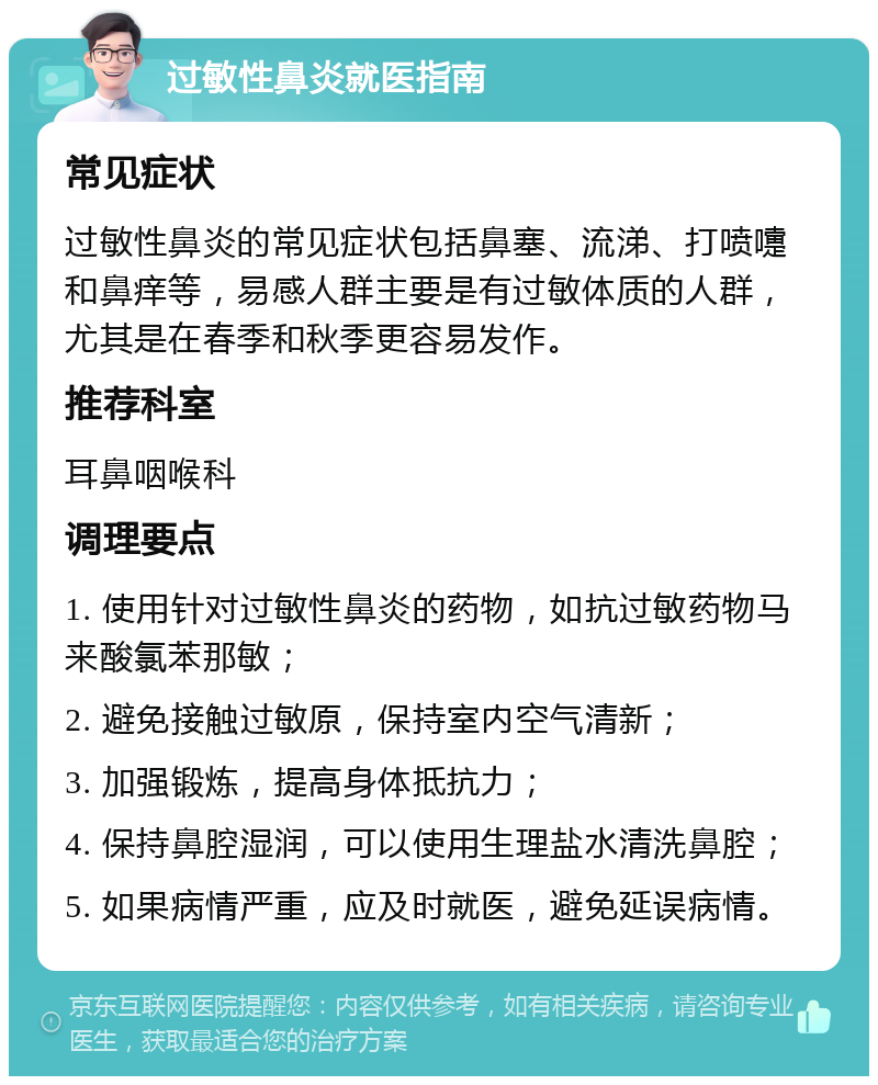 过敏性鼻炎就医指南 常见症状 过敏性鼻炎的常见症状包括鼻塞、流涕、打喷嚏和鼻痒等，易感人群主要是有过敏体质的人群，尤其是在春季和秋季更容易发作。 推荐科室 耳鼻咽喉科 调理要点 1. 使用针对过敏性鼻炎的药物，如抗过敏药物马来酸氯苯那敏； 2. 避免接触过敏原，保持室内空气清新； 3. 加强锻炼，提高身体抵抗力； 4. 保持鼻腔湿润，可以使用生理盐水清洗鼻腔； 5. 如果病情严重，应及时就医，避免延误病情。