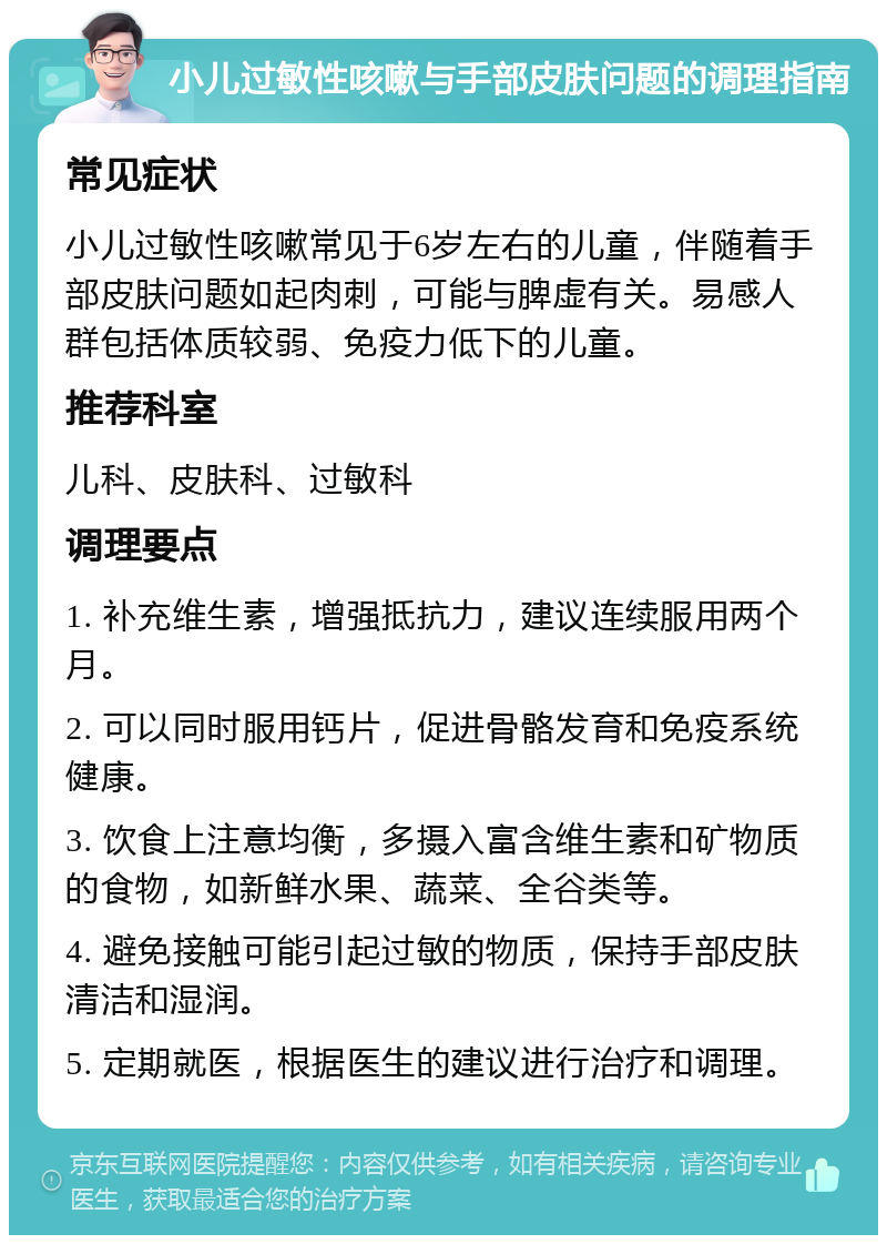 小儿过敏性咳嗽与手部皮肤问题的调理指南 常见症状 小儿过敏性咳嗽常见于6岁左右的儿童，伴随着手部皮肤问题如起肉刺，可能与脾虚有关。易感人群包括体质较弱、免疫力低下的儿童。 推荐科室 儿科、皮肤科、过敏科 调理要点 1. 补充维生素，增强抵抗力，建议连续服用两个月。 2. 可以同时服用钙片，促进骨骼发育和免疫系统健康。 3. 饮食上注意均衡，多摄入富含维生素和矿物质的食物，如新鲜水果、蔬菜、全谷类等。 4. 避免接触可能引起过敏的物质，保持手部皮肤清洁和湿润。 5. 定期就医，根据医生的建议进行治疗和调理。