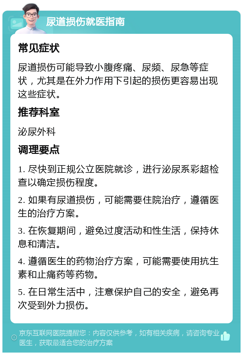 尿道损伤就医指南 常见症状 尿道损伤可能导致小腹疼痛、尿频、尿急等症状，尤其是在外力作用下引起的损伤更容易出现这些症状。 推荐科室 泌尿外科 调理要点 1. 尽快到正规公立医院就诊，进行泌尿系彩超检查以确定损伤程度。 2. 如果有尿道损伤，可能需要住院治疗，遵循医生的治疗方案。 3. 在恢复期间，避免过度活动和性生活，保持休息和清洁。 4. 遵循医生的药物治疗方案，可能需要使用抗生素和止痛药等药物。 5. 在日常生活中，注意保护自己的安全，避免再次受到外力损伤。