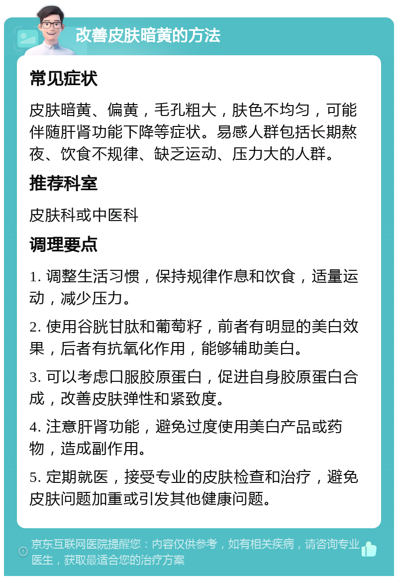 改善皮肤暗黄的方法 常见症状 皮肤暗黄、偏黄，毛孔粗大，肤色不均匀，可能伴随肝肾功能下降等症状。易感人群包括长期熬夜、饮食不规律、缺乏运动、压力大的人群。 推荐科室 皮肤科或中医科 调理要点 1. 调整生活习惯，保持规律作息和饮食，适量运动，减少压力。 2. 使用谷胱甘肽和葡萄籽，前者有明显的美白效果，后者有抗氧化作用，能够辅助美白。 3. 可以考虑口服胶原蛋白，促进自身胶原蛋白合成，改善皮肤弹性和紧致度。 4. 注意肝肾功能，避免过度使用美白产品或药物，造成副作用。 5. 定期就医，接受专业的皮肤检查和治疗，避免皮肤问题加重或引发其他健康问题。