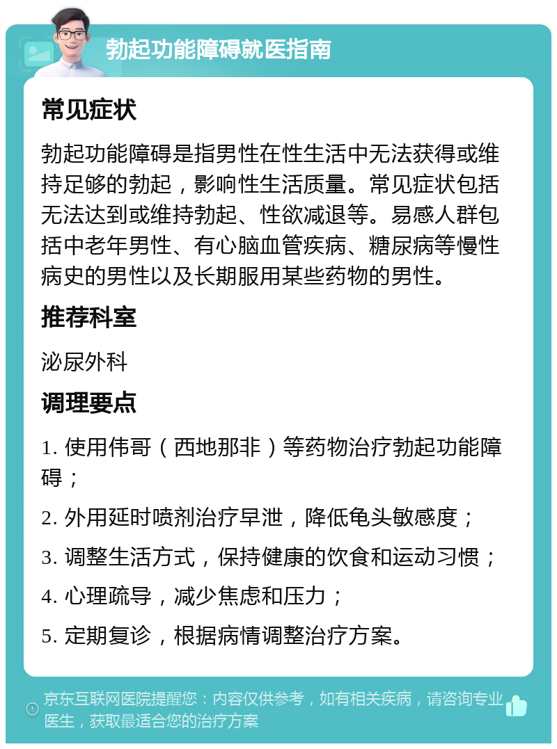 勃起功能障碍就医指南 常见症状 勃起功能障碍是指男性在性生活中无法获得或维持足够的勃起，影响性生活质量。常见症状包括无法达到或维持勃起、性欲减退等。易感人群包括中老年男性、有心脑血管疾病、糖尿病等慢性病史的男性以及长期服用某些药物的男性。 推荐科室 泌尿外科 调理要点 1. 使用伟哥（西地那非）等药物治疗勃起功能障碍； 2. 外用延时喷剂治疗早泄，降低龟头敏感度； 3. 调整生活方式，保持健康的饮食和运动习惯； 4. 心理疏导，减少焦虑和压力； 5. 定期复诊，根据病情调整治疗方案。