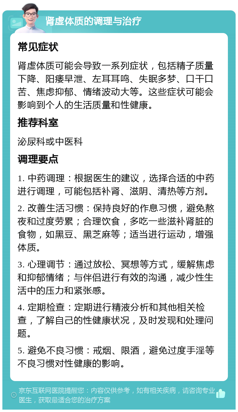 肾虚体质的调理与治疗 常见症状 肾虚体质可能会导致一系列症状，包括精子质量下降、阳痿早泄、左耳耳鸣、失眠多梦、口干口苦、焦虑抑郁、情绪波动大等。这些症状可能会影响到个人的生活质量和性健康。 推荐科室 泌尿科或中医科 调理要点 1. 中药调理：根据医生的建议，选择合适的中药进行调理，可能包括补肾、滋阴、清热等方剂。 2. 改善生活习惯：保持良好的作息习惯，避免熬夜和过度劳累；合理饮食，多吃一些滋补肾脏的食物，如黑豆、黑芝麻等；适当进行运动，增强体质。 3. 心理调节：通过放松、冥想等方式，缓解焦虑和抑郁情绪；与伴侣进行有效的沟通，减少性生活中的压力和紧张感。 4. 定期检查：定期进行精液分析和其他相关检查，了解自己的性健康状况，及时发现和处理问题。 5. 避免不良习惯：戒烟、限酒，避免过度手淫等不良习惯对性健康的影响。