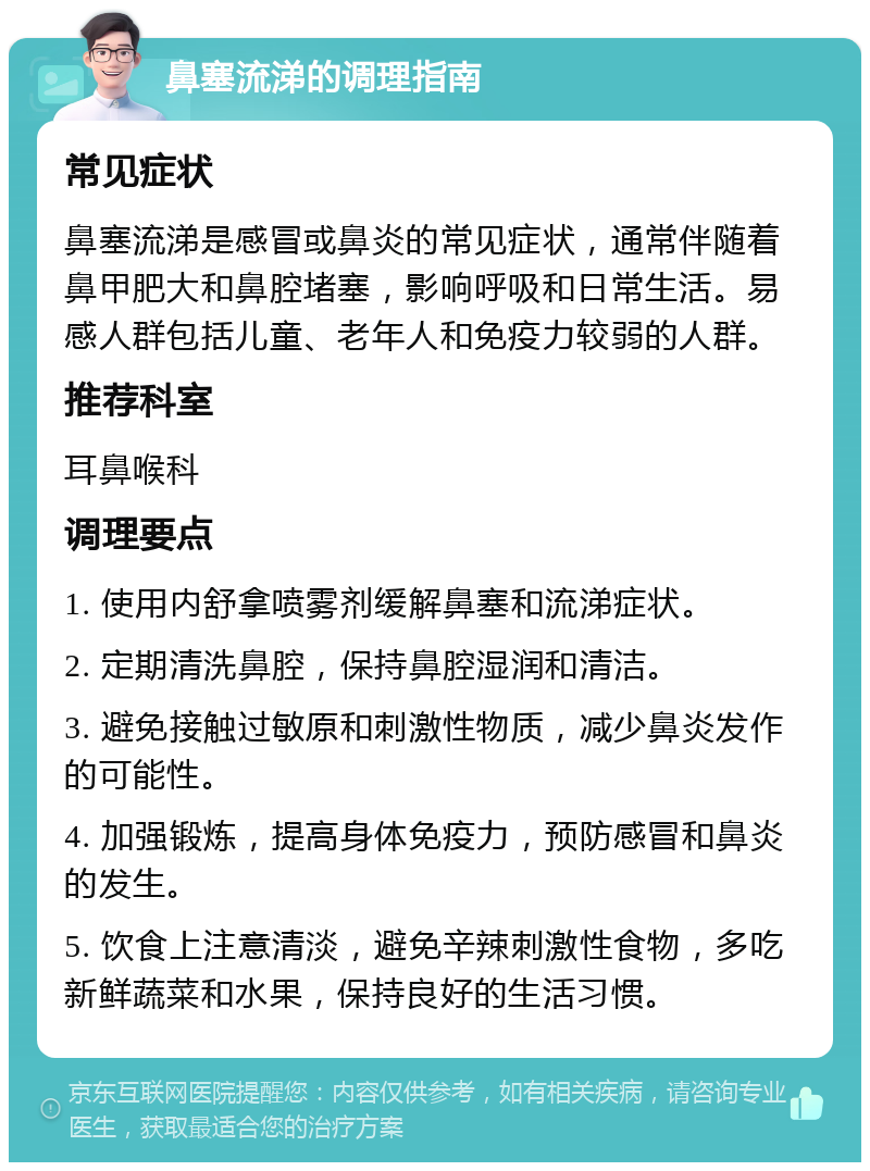 鼻塞流涕的调理指南 常见症状 鼻塞流涕是感冒或鼻炎的常见症状，通常伴随着鼻甲肥大和鼻腔堵塞，影响呼吸和日常生活。易感人群包括儿童、老年人和免疫力较弱的人群。 推荐科室 耳鼻喉科 调理要点 1. 使用内舒拿喷雾剂缓解鼻塞和流涕症状。 2. 定期清洗鼻腔，保持鼻腔湿润和清洁。 3. 避免接触过敏原和刺激性物质，减少鼻炎发作的可能性。 4. 加强锻炼，提高身体免疫力，预防感冒和鼻炎的发生。 5. 饮食上注意清淡，避免辛辣刺激性食物，多吃新鲜蔬菜和水果，保持良好的生活习惯。