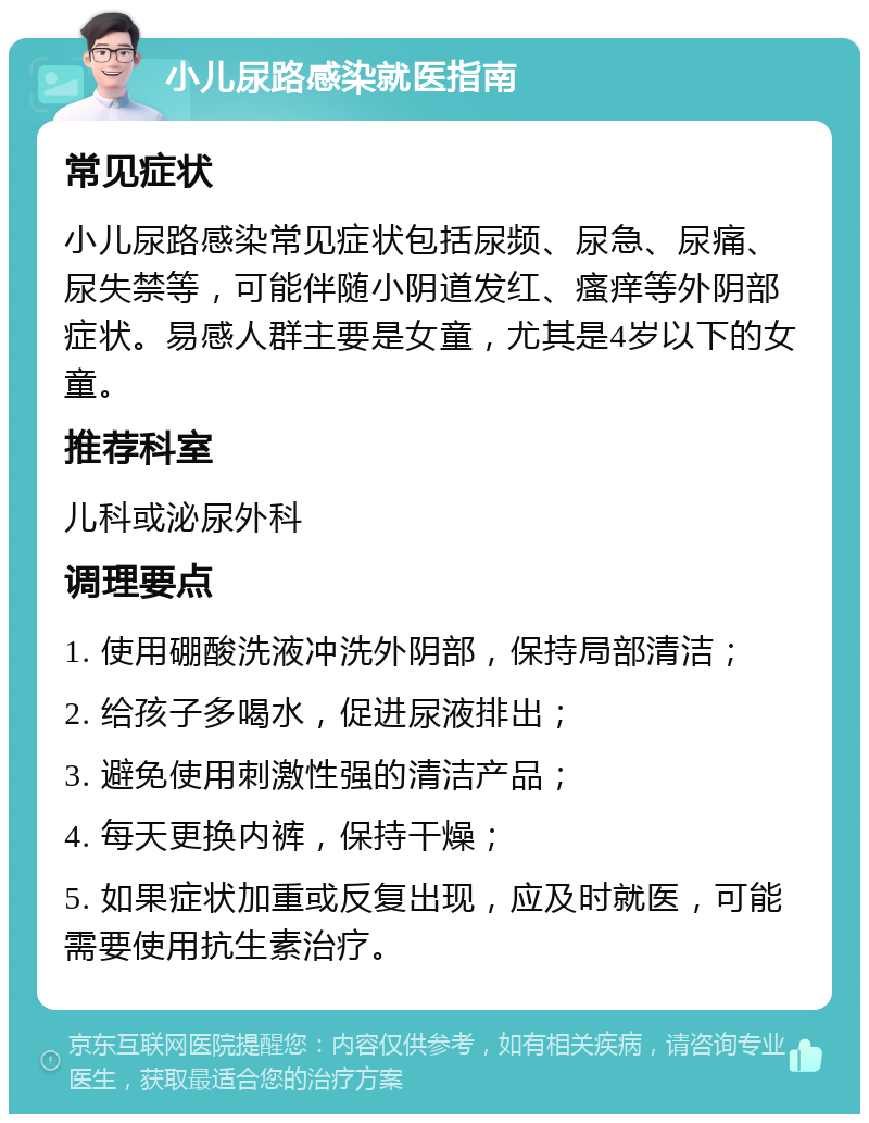 小儿尿路感染就医指南 常见症状 小儿尿路感染常见症状包括尿频、尿急、尿痛、尿失禁等，可能伴随小阴道发红、瘙痒等外阴部症状。易感人群主要是女童，尤其是4岁以下的女童。 推荐科室 儿科或泌尿外科 调理要点 1. 使用硼酸洗液冲洗外阴部，保持局部清洁； 2. 给孩子多喝水，促进尿液排出； 3. 避免使用刺激性强的清洁产品； 4. 每天更换内裤，保持干燥； 5. 如果症状加重或反复出现，应及时就医，可能需要使用抗生素治疗。