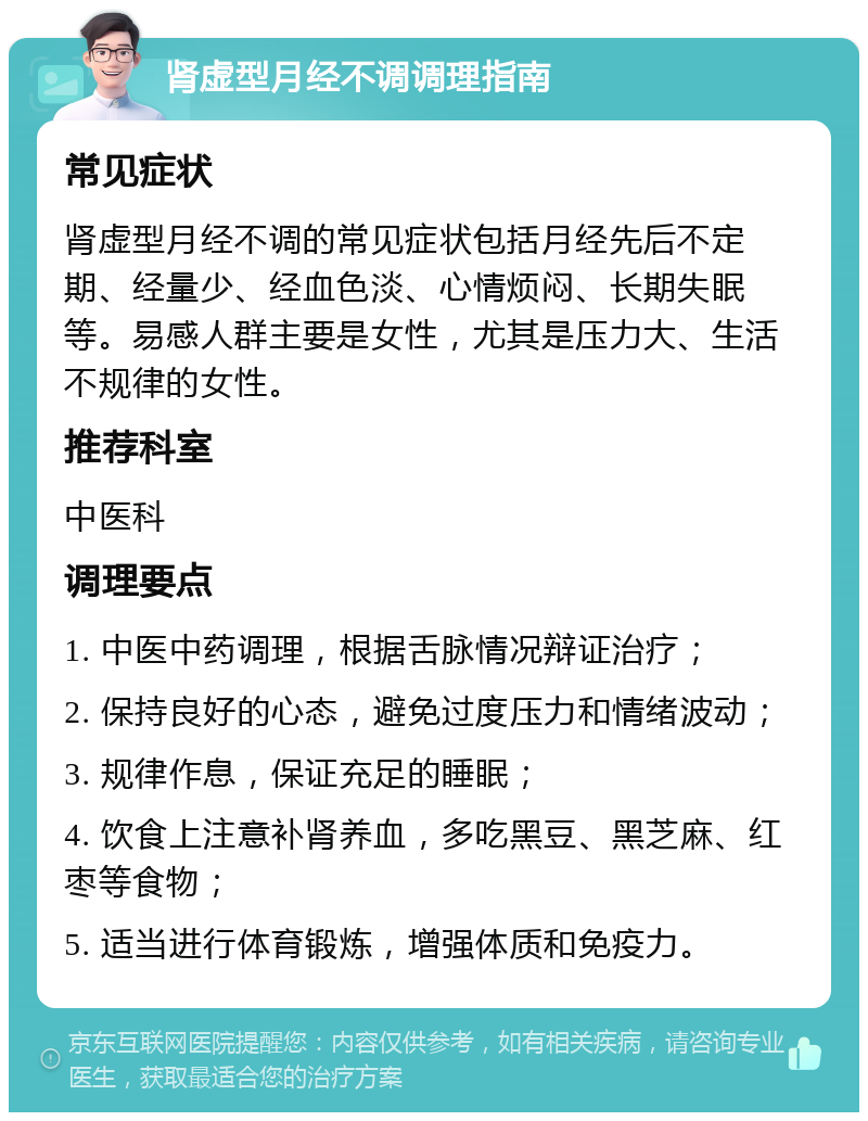 肾虚型月经不调调理指南 常见症状 肾虚型月经不调的常见症状包括月经先后不定期、经量少、经血色淡、心情烦闷、长期失眠等。易感人群主要是女性，尤其是压力大、生活不规律的女性。 推荐科室 中医科 调理要点 1. 中医中药调理，根据舌脉情况辩证治疗； 2. 保持良好的心态，避免过度压力和情绪波动； 3. 规律作息，保证充足的睡眠； 4. 饮食上注意补肾养血，多吃黑豆、黑芝麻、红枣等食物； 5. 适当进行体育锻炼，增强体质和免疫力。