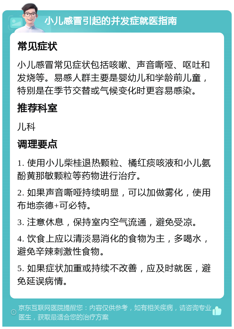 小儿感冒引起的并发症就医指南 常见症状 小儿感冒常见症状包括咳嗽、声音嘶哑、呕吐和发烧等。易感人群主要是婴幼儿和学龄前儿童，特别是在季节交替或气候变化时更容易感染。 推荐科室 儿科 调理要点 1. 使用小儿柴桂退热颗粒、橘红痰咳液和小儿氨酚黄那敏颗粒等药物进行治疗。 2. 如果声音嘶哑持续明显，可以加做雾化，使用布地奈德+可必特。 3. 注意休息，保持室内空气流通，避免受凉。 4. 饮食上应以清淡易消化的食物为主，多喝水，避免辛辣刺激性食物。 5. 如果症状加重或持续不改善，应及时就医，避免延误病情。