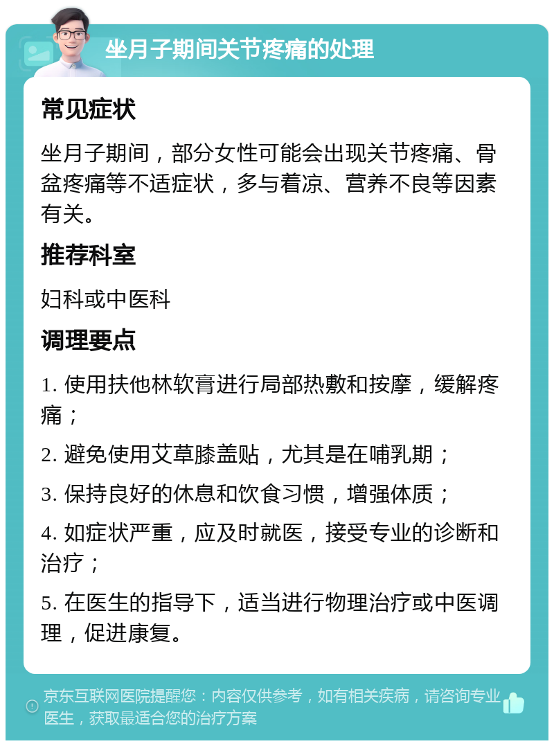 坐月子期间关节疼痛的处理 常见症状 坐月子期间，部分女性可能会出现关节疼痛、骨盆疼痛等不适症状，多与着凉、营养不良等因素有关。 推荐科室 妇科或中医科 调理要点 1. 使用扶他林软膏进行局部热敷和按摩，缓解疼痛； 2. 避免使用艾草膝盖贴，尤其是在哺乳期； 3. 保持良好的休息和饮食习惯，增强体质； 4. 如症状严重，应及时就医，接受专业的诊断和治疗； 5. 在医生的指导下，适当进行物理治疗或中医调理，促进康复。