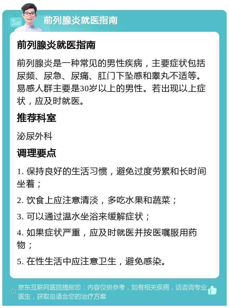 前列腺炎就医指南 前列腺炎就医指南 前列腺炎是一种常见的男性疾病，主要症状包括尿频、尿急、尿痛、肛门下坠感和睾丸不适等。易感人群主要是30岁以上的男性。若出现以上症状，应及时就医。 推荐科室 泌尿外科 调理要点 1. 保持良好的生活习惯，避免过度劳累和长时间坐着； 2. 饮食上应注意清淡，多吃水果和蔬菜； 3. 可以通过温水坐浴来缓解症状； 4. 如果症状严重，应及时就医并按医嘱服用药物； 5. 在性生活中应注意卫生，避免感染。