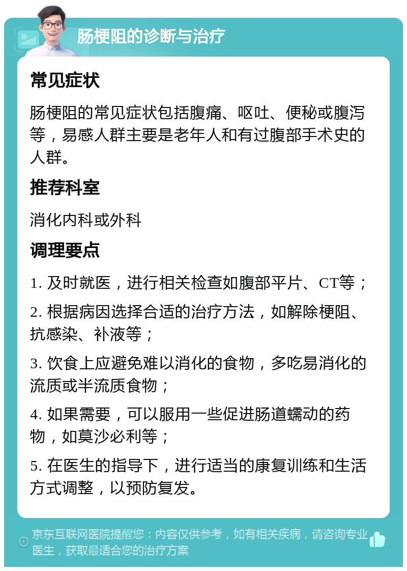 肠梗阻的诊断与治疗 常见症状 肠梗阻的常见症状包括腹痛、呕吐、便秘或腹泻等，易感人群主要是老年人和有过腹部手术史的人群。 推荐科室 消化内科或外科 调理要点 1. 及时就医，进行相关检查如腹部平片、CT等； 2. 根据病因选择合适的治疗方法，如解除梗阻、抗感染、补液等； 3. 饮食上应避免难以消化的食物，多吃易消化的流质或半流质食物； 4. 如果需要，可以服用一些促进肠道蠕动的药物，如莫沙必利等； 5. 在医生的指导下，进行适当的康复训练和生活方式调整，以预防复发。