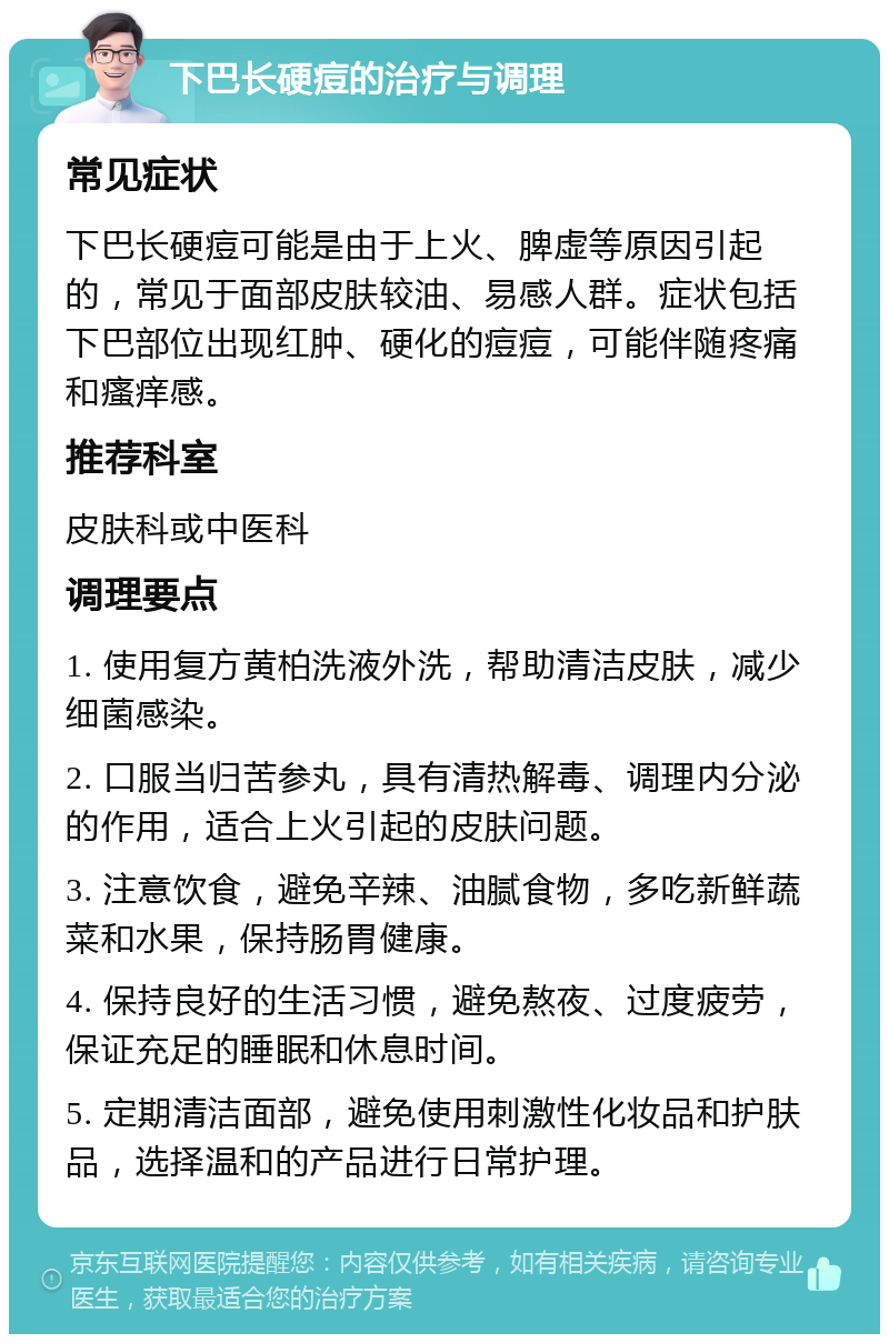 下巴长硬痘的治疗与调理 常见症状 下巴长硬痘可能是由于上火、脾虚等原因引起的，常见于面部皮肤较油、易感人群。症状包括下巴部位出现红肿、硬化的痘痘，可能伴随疼痛和瘙痒感。 推荐科室 皮肤科或中医科 调理要点 1. 使用复方黄柏洗液外洗，帮助清洁皮肤，减少细菌感染。 2. 口服当归苦参丸，具有清热解毒、调理内分泌的作用，适合上火引起的皮肤问题。 3. 注意饮食，避免辛辣、油腻食物，多吃新鲜蔬菜和水果，保持肠胃健康。 4. 保持良好的生活习惯，避免熬夜、过度疲劳，保证充足的睡眠和休息时间。 5. 定期清洁面部，避免使用刺激性化妆品和护肤品，选择温和的产品进行日常护理。