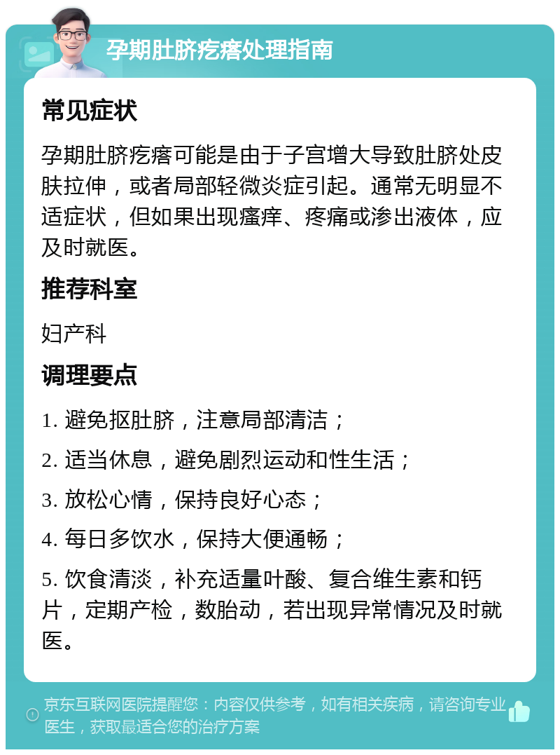 孕期肚脐疙瘩处理指南 常见症状 孕期肚脐疙瘩可能是由于子宫增大导致肚脐处皮肤拉伸，或者局部轻微炎症引起。通常无明显不适症状，但如果出现瘙痒、疼痛或渗出液体，应及时就医。 推荐科室 妇产科 调理要点 1. 避免抠肚脐，注意局部清洁； 2. 适当休息，避免剧烈运动和性生活； 3. 放松心情，保持良好心态； 4. 每日多饮水，保持大便通畅； 5. 饮食清淡，补充适量叶酸、复合维生素和钙片，定期产检，数胎动，若出现异常情况及时就医。