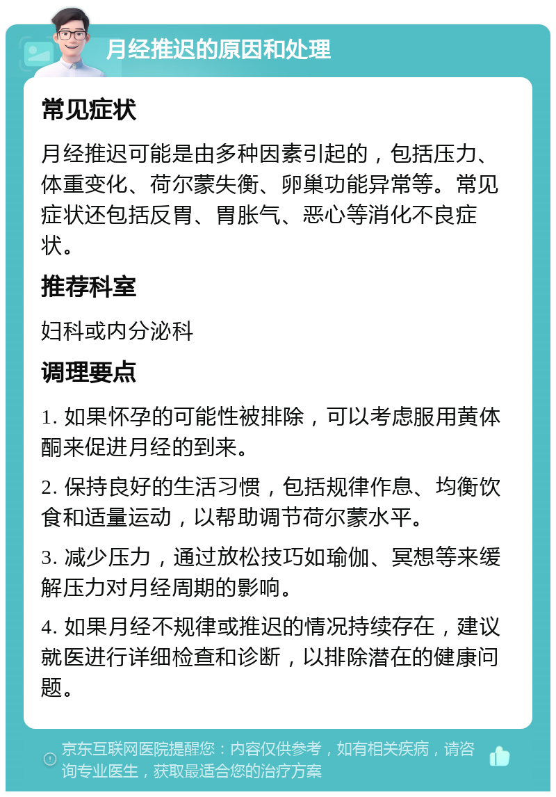 月经推迟的原因和处理 常见症状 月经推迟可能是由多种因素引起的，包括压力、体重变化、荷尔蒙失衡、卵巢功能异常等。常见症状还包括反胃、胃胀气、恶心等消化不良症状。 推荐科室 妇科或内分泌科 调理要点 1. 如果怀孕的可能性被排除，可以考虑服用黄体酮来促进月经的到来。 2. 保持良好的生活习惯，包括规律作息、均衡饮食和适量运动，以帮助调节荷尔蒙水平。 3. 减少压力，通过放松技巧如瑜伽、冥想等来缓解压力对月经周期的影响。 4. 如果月经不规律或推迟的情况持续存在，建议就医进行详细检查和诊断，以排除潜在的健康问题。