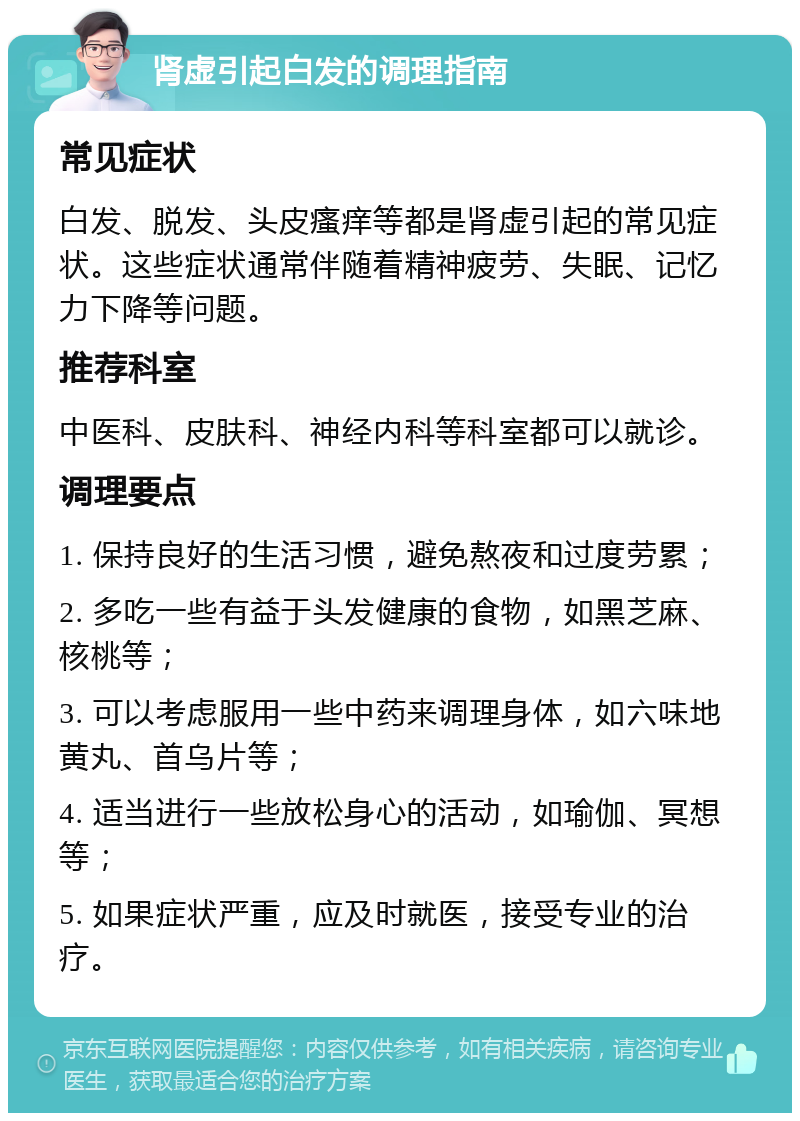 肾虚引起白发的调理指南 常见症状 白发、脱发、头皮瘙痒等都是肾虚引起的常见症状。这些症状通常伴随着精神疲劳、失眠、记忆力下降等问题。 推荐科室 中医科、皮肤科、神经内科等科室都可以就诊。 调理要点 1. 保持良好的生活习惯，避免熬夜和过度劳累； 2. 多吃一些有益于头发健康的食物，如黑芝麻、核桃等； 3. 可以考虑服用一些中药来调理身体，如六味地黄丸、首乌片等； 4. 适当进行一些放松身心的活动，如瑜伽、冥想等； 5. 如果症状严重，应及时就医，接受专业的治疗。