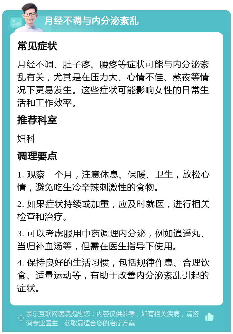 月经不调与内分泌紊乱 常见症状 月经不调、肚子疼、腰疼等症状可能与内分泌紊乱有关，尤其是在压力大、心情不佳、熬夜等情况下更易发生。这些症状可能影响女性的日常生活和工作效率。 推荐科室 妇科 调理要点 1. 观察一个月，注意休息、保暖、卫生，放松心情，避免吃生冷辛辣刺激性的食物。 2. 如果症状持续或加重，应及时就医，进行相关检查和治疗。 3. 可以考虑服用中药调理内分泌，例如逍遥丸、当归补血汤等，但需在医生指导下使用。 4. 保持良好的生活习惯，包括规律作息、合理饮食、适量运动等，有助于改善内分泌紊乱引起的症状。