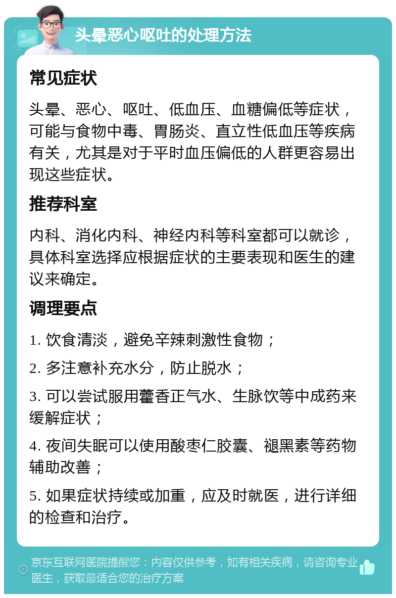 头晕恶心呕吐的处理方法 常见症状 头晕、恶心、呕吐、低血压、血糖偏低等症状，可能与食物中毒、胃肠炎、直立性低血压等疾病有关，尤其是对于平时血压偏低的人群更容易出现这些症状。 推荐科室 内科、消化内科、神经内科等科室都可以就诊，具体科室选择应根据症状的主要表现和医生的建议来确定。 调理要点 1. 饮食清淡，避免辛辣刺激性食物； 2. 多注意补充水分，防止脱水； 3. 可以尝试服用藿香正气水、生脉饮等中成药来缓解症状； 4. 夜间失眠可以使用酸枣仁胶囊、褪黑素等药物辅助改善； 5. 如果症状持续或加重，应及时就医，进行详细的检查和治疗。