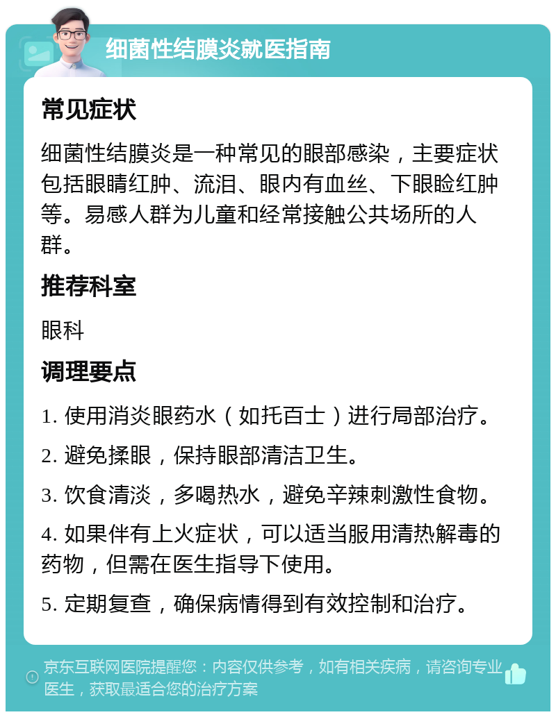 细菌性结膜炎就医指南 常见症状 细菌性结膜炎是一种常见的眼部感染，主要症状包括眼睛红肿、流泪、眼内有血丝、下眼睑红肿等。易感人群为儿童和经常接触公共场所的人群。 推荐科室 眼科 调理要点 1. 使用消炎眼药水（如托百士）进行局部治疗。 2. 避免揉眼，保持眼部清洁卫生。 3. 饮食清淡，多喝热水，避免辛辣刺激性食物。 4. 如果伴有上火症状，可以适当服用清热解毒的药物，但需在医生指导下使用。 5. 定期复查，确保病情得到有效控制和治疗。