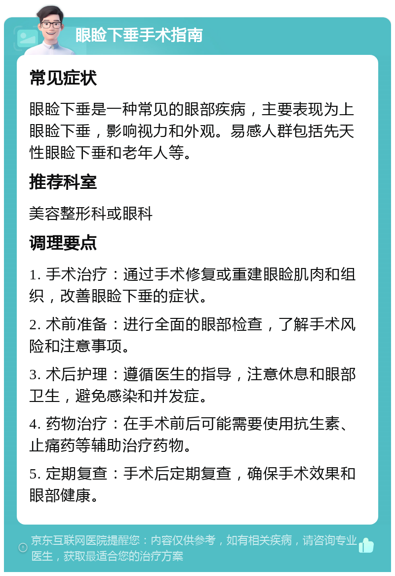 眼睑下垂手术指南 常见症状 眼睑下垂是一种常见的眼部疾病，主要表现为上眼睑下垂，影响视力和外观。易感人群包括先天性眼睑下垂和老年人等。 推荐科室 美容整形科或眼科 调理要点 1. 手术治疗：通过手术修复或重建眼睑肌肉和组织，改善眼睑下垂的症状。 2. 术前准备：进行全面的眼部检查，了解手术风险和注意事项。 3. 术后护理：遵循医生的指导，注意休息和眼部卫生，避免感染和并发症。 4. 药物治疗：在手术前后可能需要使用抗生素、止痛药等辅助治疗药物。 5. 定期复查：手术后定期复查，确保手术效果和眼部健康。