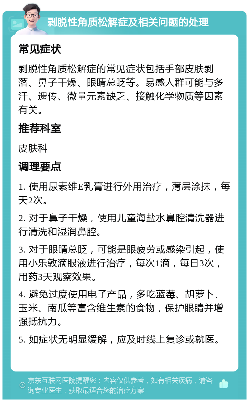 剥脱性角质松解症及相关问题的处理 常见症状 剥脱性角质松解症的常见症状包括手部皮肤剥落、鼻子干燥、眼睛总眨等。易感人群可能与多汗、遗传、微量元素缺乏、接触化学物质等因素有关。 推荐科室 皮肤科 调理要点 1. 使用尿素维E乳膏进行外用治疗，薄层涂抹，每天2次。 2. 对于鼻子干燥，使用儿童海盐水鼻腔清洗器进行清洗和湿润鼻腔。 3. 对于眼睛总眨，可能是眼疲劳或感染引起，使用小乐敦滴眼液进行治疗，每次1滴，每日3次，用药3天观察效果。 4. 避免过度使用电子产品，多吃蓝莓、胡萝卜、玉米、南瓜等富含维生素的食物，保护眼睛并增强抵抗力。 5. 如症状无明显缓解，应及时线上复诊或就医。