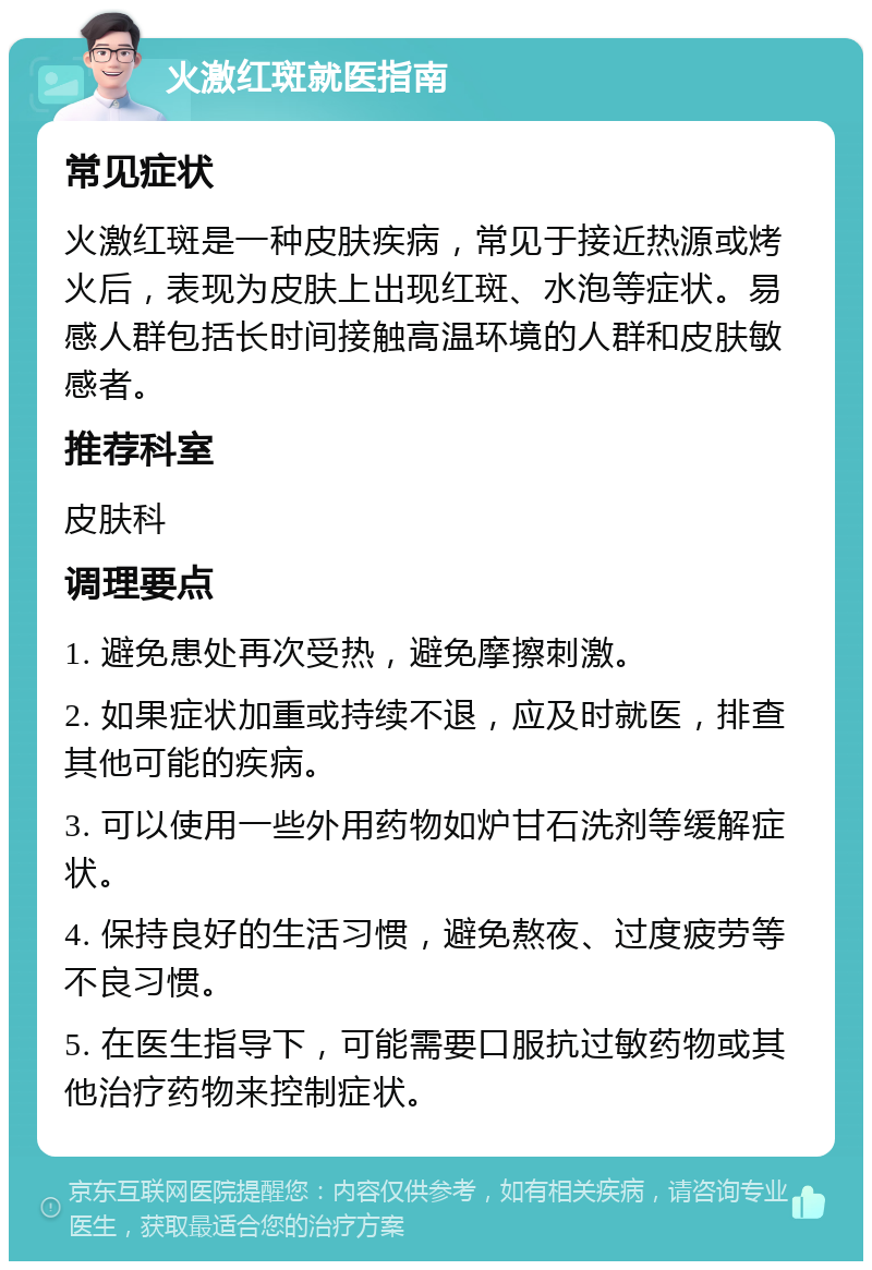 火激红斑就医指南 常见症状 火激红斑是一种皮肤疾病，常见于接近热源或烤火后，表现为皮肤上出现红斑、水泡等症状。易感人群包括长时间接触高温环境的人群和皮肤敏感者。 推荐科室 皮肤科 调理要点 1. 避免患处再次受热，避免摩擦刺激。 2. 如果症状加重或持续不退，应及时就医，排查其他可能的疾病。 3. 可以使用一些外用药物如炉甘石洗剂等缓解症状。 4. 保持良好的生活习惯，避免熬夜、过度疲劳等不良习惯。 5. 在医生指导下，可能需要口服抗过敏药物或其他治疗药物来控制症状。