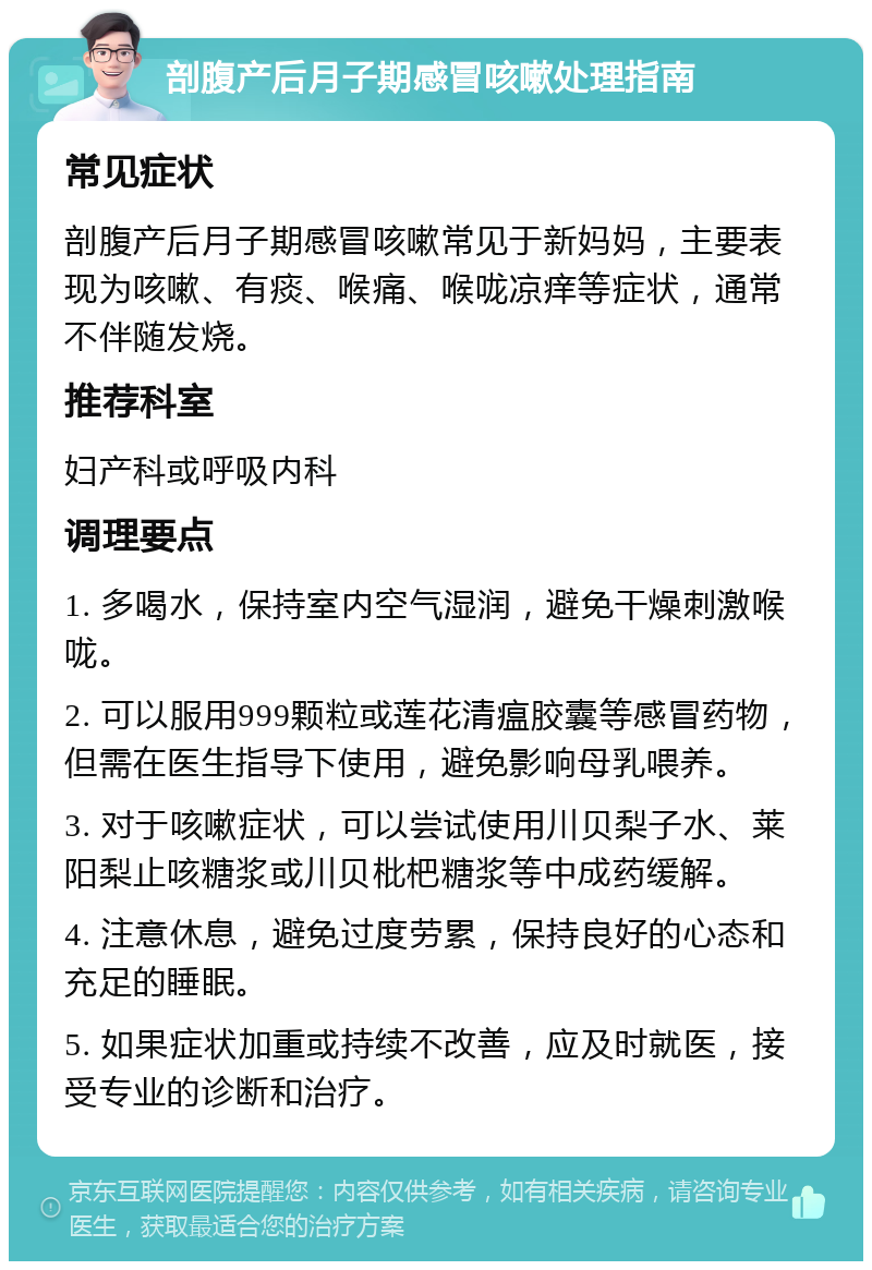 剖腹产后月子期感冒咳嗽处理指南 常见症状 剖腹产后月子期感冒咳嗽常见于新妈妈，主要表现为咳嗽、有痰、喉痛、喉咙凉痒等症状，通常不伴随发烧。 推荐科室 妇产科或呼吸内科 调理要点 1. 多喝水，保持室内空气湿润，避免干燥刺激喉咙。 2. 可以服用999颗粒或莲花清瘟胶囊等感冒药物，但需在医生指导下使用，避免影响母乳喂养。 3. 对于咳嗽症状，可以尝试使用川贝梨子水、莱阳梨止咳糖浆或川贝枇杷糖浆等中成药缓解。 4. 注意休息，避免过度劳累，保持良好的心态和充足的睡眠。 5. 如果症状加重或持续不改善，应及时就医，接受专业的诊断和治疗。