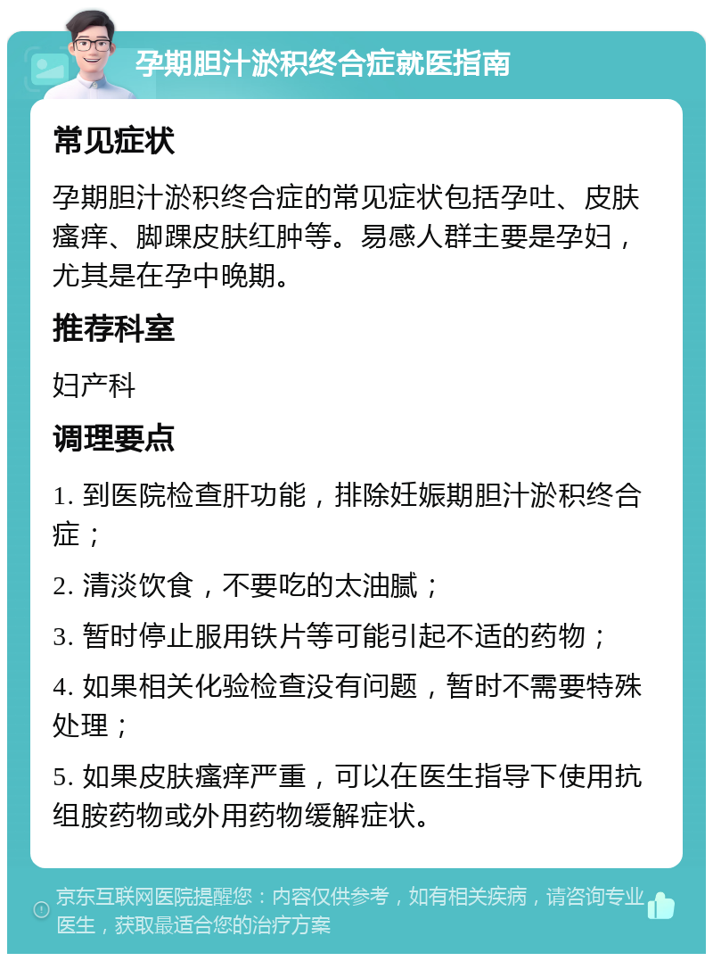 孕期胆汁淤积终合症就医指南 常见症状 孕期胆汁淤积终合症的常见症状包括孕吐、皮肤瘙痒、脚踝皮肤红肿等。易感人群主要是孕妇，尤其是在孕中晚期。 推荐科室 妇产科 调理要点 1. 到医院检查肝功能，排除妊娠期胆汁淤积终合症； 2. 清淡饮食，不要吃的太油腻； 3. 暂时停止服用铁片等可能引起不适的药物； 4. 如果相关化验检查没有问题，暂时不需要特殊处理； 5. 如果皮肤瘙痒严重，可以在医生指导下使用抗组胺药物或外用药物缓解症状。