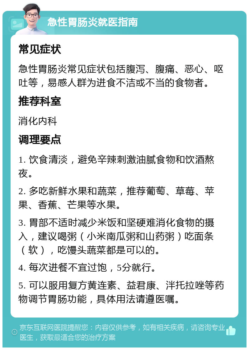 急性胃肠炎就医指南 常见症状 急性胃肠炎常见症状包括腹泻、腹痛、恶心、呕吐等，易感人群为进食不洁或不当的食物者。 推荐科室 消化内科 调理要点 1. 饮食清淡，避免辛辣刺激油腻食物和饮酒熬夜。 2. 多吃新鲜水果和蔬菜，推荐葡萄、草莓、苹果、香蕉、芒果等水果。 3. 胃部不适时减少米饭和坚硬难消化食物的摄入，建议喝粥（小米南瓜粥和山药粥）吃面条（软），吃馒头蔬菜都是可以的。 4. 每次进餐不宜过饱，5分就行。 5. 可以服用复方黄连素、益君康、泮托拉唑等药物调节胃肠功能，具体用法请遵医嘱。