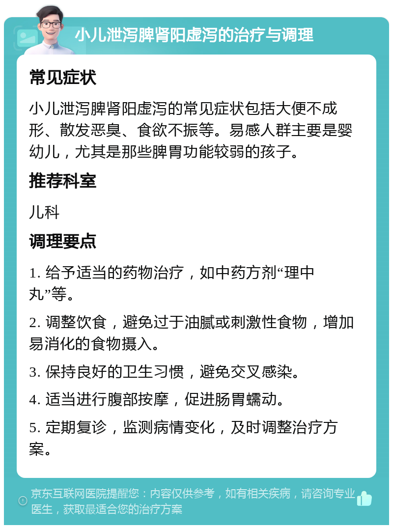 小儿泄泻脾肾阳虚泻的治疗与调理 常见症状 小儿泄泻脾肾阳虚泻的常见症状包括大便不成形、散发恶臭、食欲不振等。易感人群主要是婴幼儿，尤其是那些脾胃功能较弱的孩子。 推荐科室 儿科 调理要点 1. 给予适当的药物治疗，如中药方剂“理中丸”等。 2. 调整饮食，避免过于油腻或刺激性食物，增加易消化的食物摄入。 3. 保持良好的卫生习惯，避免交叉感染。 4. 适当进行腹部按摩，促进肠胃蠕动。 5. 定期复诊，监测病情变化，及时调整治疗方案。