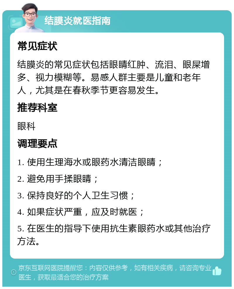 结膜炎就医指南 常见症状 结膜炎的常见症状包括眼睛红肿、流泪、眼屎增多、视力模糊等。易感人群主要是儿童和老年人，尤其是在春秋季节更容易发生。 推荐科室 眼科 调理要点 1. 使用生理海水或眼药水清洁眼睛； 2. 避免用手揉眼睛； 3. 保持良好的个人卫生习惯； 4. 如果症状严重，应及时就医； 5. 在医生的指导下使用抗生素眼药水或其他治疗方法。