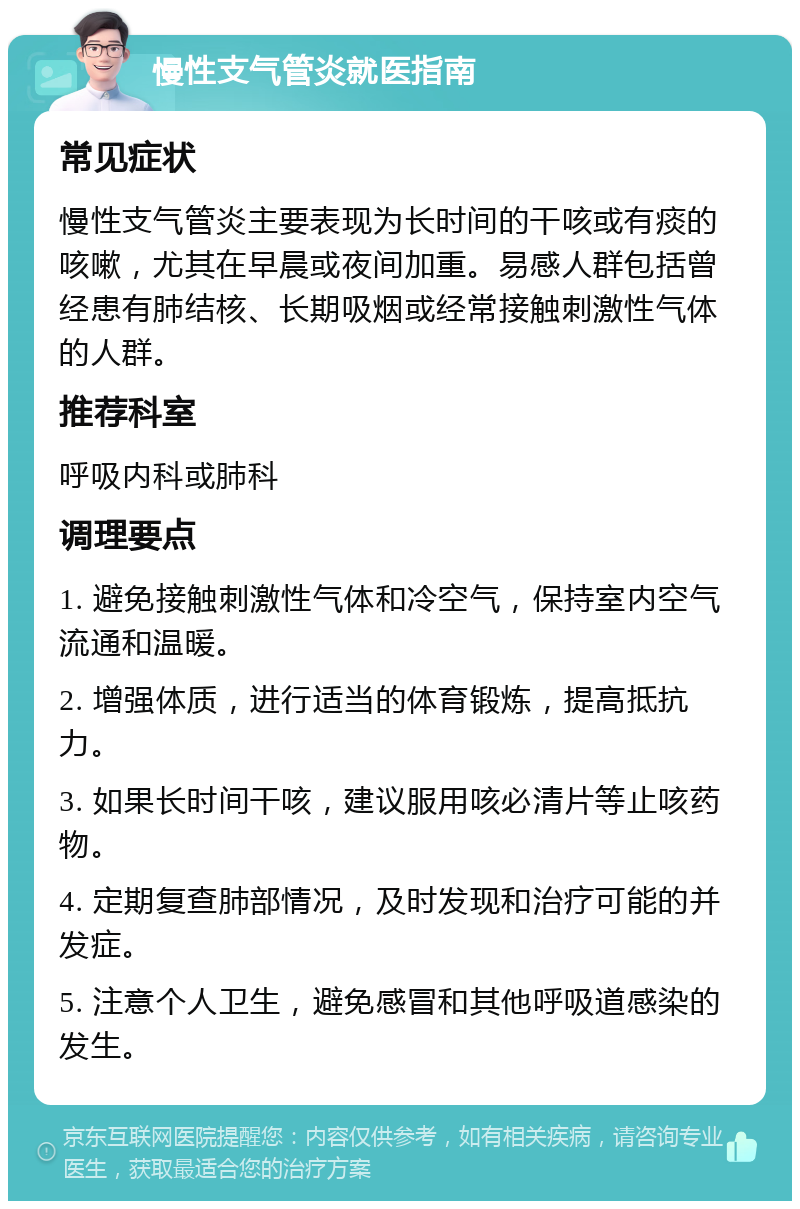 慢性支气管炎就医指南 常见症状 慢性支气管炎主要表现为长时间的干咳或有痰的咳嗽，尤其在早晨或夜间加重。易感人群包括曾经患有肺结核、长期吸烟或经常接触刺激性气体的人群。 推荐科室 呼吸内科或肺科 调理要点 1. 避免接触刺激性气体和冷空气，保持室内空气流通和温暖。 2. 增强体质，进行适当的体育锻炼，提高抵抗力。 3. 如果长时间干咳，建议服用咳必清片等止咳药物。 4. 定期复查肺部情况，及时发现和治疗可能的并发症。 5. 注意个人卫生，避免感冒和其他呼吸道感染的发生。