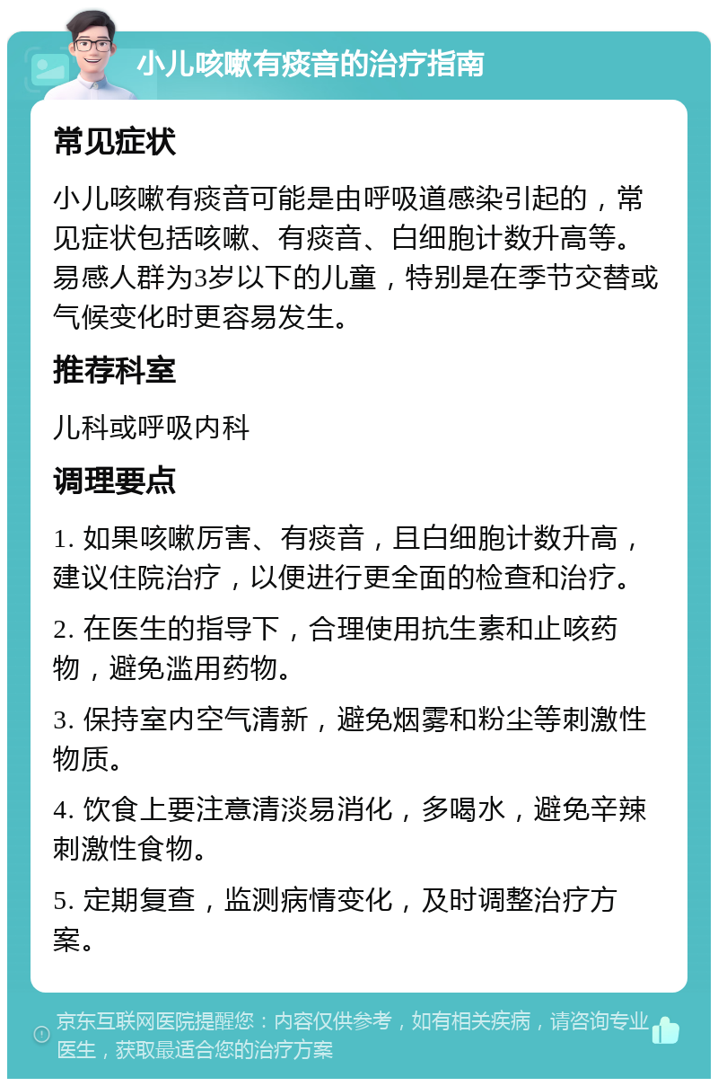 小儿咳嗽有痰音的治疗指南 常见症状 小儿咳嗽有痰音可能是由呼吸道感染引起的，常见症状包括咳嗽、有痰音、白细胞计数升高等。易感人群为3岁以下的儿童，特别是在季节交替或气候变化时更容易发生。 推荐科室 儿科或呼吸内科 调理要点 1. 如果咳嗽厉害、有痰音，且白细胞计数升高，建议住院治疗，以便进行更全面的检查和治疗。 2. 在医生的指导下，合理使用抗生素和止咳药物，避免滥用药物。 3. 保持室内空气清新，避免烟雾和粉尘等刺激性物质。 4. 饮食上要注意清淡易消化，多喝水，避免辛辣刺激性食物。 5. 定期复查，监测病情变化，及时调整治疗方案。