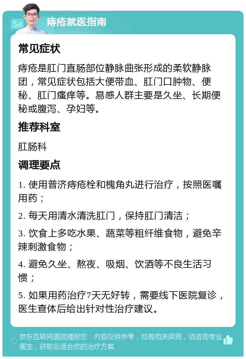 痔疮就医指南 常见症状 痔疮是肛门直肠部位静脉曲张形成的柔软静脉团，常见症状包括大便带血、肛门口肿物、便秘、肛门瘙痒等。易感人群主要是久坐、长期便秘或腹泻、孕妇等。 推荐科室 肛肠科 调理要点 1. 使用普济痔疮栓和槐角丸进行治疗，按照医嘱用药； 2. 每天用清水清洗肛门，保持肛门清洁； 3. 饮食上多吃水果、蔬菜等粗纤维食物，避免辛辣刺激食物； 4. 避免久坐、熬夜、吸烟、饮酒等不良生活习惯； 5. 如果用药治疗7天无好转，需要线下医院复诊，医生查体后给出针对性治疗建议。